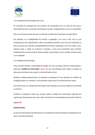 77
3.3.1 Ordenação das prioridades dos riscos
Os resultados da avaliação dos riscos devem ser comparados com os níveis do risco que o
destinatário do bem ou produto está disposto a aceitar, estabelecendo-se assim as prioridades.
Este é um processo através do qual se ordenam os diferentes riscos pela sua importância.
Por exemplo, se a probabilidade de entrada e exposição a um risco é alta, mas as suas
consequências são insignificantes, então a prioridade de abordar este risco será moderada ou
baixa, ao passo que, quando a probabilidade de entrada e exposição a um risco é baixa, mas o
impacto sobre a saúde ou economia é elevada, o risco será classificado como elevado,
estabelecendo-se como sendo de alta prioridade, o que justifica, assim, medidas sanitárias para
a sua mitigação.
3.3.2 Medidas de intervenção
Uma vez determinada a necessidade de mitigar um risco ou perigo, devem-se desencadear e
selecionar medidas de intervenção, Ligação 28, que são definidas como todas as práticas ou
ações que contribuem para reduzir o nível estimado do risco.
Qualquer medida proposta deve ser baseada na avaliação do risco realizada. As medidas de
mitigação devem ser razoáveis, e tecnicamente, operacional e economicamente viáveis.
Em nenhum caso, as medidas de intervenção serão utilizadas com o único objetivo de restringir
o comércio.
Também é importante notar que, quando existem medidas de intervenção sugeridas por
organismos internacionais, tais como a OIE, estas devem ser consideradas em primeira instância.
Ligação 28
Gestão do Risco
As normas internacionais da OIE devem ser consideradas preferencialmente na gestão do risco
para o controlo de doenças.
 