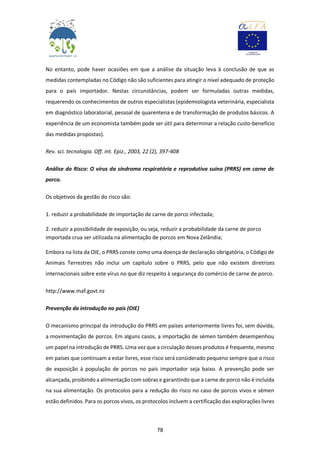 78
No entanto, pode haver ocasiões em que a análise da situação leva à conclusão de que as
medidas contempladas no Código não são suficientes para atingir o nível adequado de proteção
para o país importador. Nestas circunstâncias, podem ser formuladas outras medidas,
requerendo os conhecimentos de outros especialistas (epidemiologista veterinária, especialista
em diagnóstico laboratorial, pessoal de quarentena e de transformação de produtos básicos. A
experiência de um economista também pode ser útil para determinar a relação custo-benefício
das medidas propostas).
Rev. sci. tecnologia. Off. int. Epiz., 2003, 22 (2), 397-408
Análise do Risco: O vírus da síndroma respiratória e reprodutiva suína (PRRS) em carne de
porco.
Os objetivos da gestão do risco são:
1. reduzir a probabilidade de importação de carne de porco infectada;
2. reduzir a possibilidade de exposição, ou seja, reduzir a probabilidade da carne de porco
importada crua ser utilizada na alimentação de porcos em Nova Zelândia;
Embora na lista da OIE, o PRRS conste como uma doença de declaração obrigatória, o Código de
Animais Terrestres não inclui um capítulo sobre o PRRS, pelo que não existem diretrizes
internacionais sobre este vírus no que diz respeito à segurança do comércio de carne de porco.
http://www.maf.govt.nz
Prevenção da introdução no país (OIE)
O mecanismo principal da introdução do PRRS em países anteriormente livres foi, sem dúvida,
a movimentação de porcos. Em alguns casos, a importação de sémen também desempenhou
um papel na introdução de PRRS. Uma vez que a circulação desses produtos é frequente, mesmo
em países que continuam a estar livres, esse risco será considerado pequeno sempre que o risco
de exposição à população de porcos no país importador seja baixo. A prevenção pode ser
alcançada, proibindo a alimentação com sobras e garantindo que a carne de porco não é incluída
na sua alimentação. Os protocolos para a redução do risco no caso de porcos vivos e sémen
estão definidos. Para os porcos vivos, os protocolos incluem a certificação das explorações livres
 