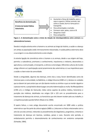 8
Figura 1. A domesticação como o início da relação de interdependência entre animais e a
sobrevivência humana
Devido à relação estreita entre o homem e os animais ao longo da história, a saúde e a doença
em ambas as populações estão intrinsecamente relacionadas. A saúde pública veterinária deve
a sua origem e o seu desenvolvimento a esta relação.
A estreita ligação de convivência entre o homem e os animais, desde a sua origem até hoje,
permitiu a subsistência, promoveu o conhecimento, impulsionou a indústria, desenvolveu a
agricultura, a comunicação, o transporte, a ciência e a tecnologia. Diferentes culturas do mundo
antigo referem-se à participação social proeminente dos veterinários e à sua importância para
a saúde e o bem-estar da comunidade.
Desde a antiguidade, algumas das doenças, entre elas a raiva, foram identificadas como de
interesse para a comunidade; na Babilónia, o código Eshunna (2300 a.C.), destaca os cuidados
que se devem ter para evitar que um cão doente morda os vizinhos e que se morder alguém e
a pessoa morrer, o proprietário deverá pagar uma alta indemnização ou multa. Na Mesopotâmia
(1700 a.C.), o Código de Hamurabi, indica vários aspetos da prática médica, honorários e
punições dos médicos, detalhados nos artigos 224 e 225 com os procedimentos para o
tratamento de doenças de animais, os honorários que eles devem receber pelo seu trabalho, e
a respetiva punição quando falhem (Reyes et al, 2006).
O papiro Kahun, o mais antigo documento escrito encontrado em 1890 sobre a prática
veterinária e que faz parte da cultura egípcia (1800 a.c.) descreve os factos relacionados com a
arte da cura dos animais, indicando os procedimentos de diagnóstico, prognóstico, sintomas e
tratamento de doenças em bovinos, canídeos, peixes e aves. Durante este período, o
embalsamento permitiu o desenvolvimento de conhecimentos em anatomia comparada
(Schwabe, 1984).
Benefícios da domesticação.
O início da Saúde Pública
Veterinária.
 Aumentar a força de trabalho, para a
caça e a guerra. Utilizar animais, tais
como o cavalo, burro e lama para o
transporte.
 Para alimentação e nutrição.
 Fornecer calor, peles, couro e lã
 Desporto e lazer
 Para companhia
 