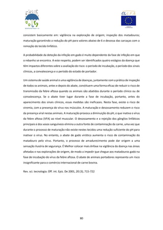 80
consistem basicamente em: vigilância na exploração de origem; inspeção dos matadouros;
maturação garantindo a redução do pH para valores abaixo de 6 e desossa das carcaças com a
remoção do tecido linfático.
A probabilidade da deteção da infeção em gado é muito dependente da fase de infeção em que
o rebanho se encontra. A este respeito, podem ser identificados quatro estágios da doença que
têm impactos diferentes sobre a avaliação do risco: o período de incubação, o período dos sinais
clínicos, a convalescença e o período do estado de portador.
Um sistema de saúde animal e uma vigilância de doenças, juntamente com a prática de inspeção
de todos os animais, antes e depois do abate, constituem uma forma eficaz de reduzir o risco de
transmissão da febre aftosa quando os animais são abatidos durante o período clínico ou de
convalescença. Se o abate tiver lugar durante a fase de incubação, portanto, antes do
aparecimento dos sinais clínicos, essas medidas são ineficazes. Nesta fase, existe o risco de
viremia, com a presença do vírus nos músculos. A maturação e desossamento reduzem o risco
da presença viral nestas animais. A maturação provoca a diminuição do pH, o que inativa o vírus
da febre aftosa (VFA) ao nível muscular. O desossamento e a rejeição dos gânglios linfáticos
principais e dos vasos sanguíneos elimina a outra fonte de contaminação da carne, uma vez que
durante o processo de maturação não existe nestes tecidos uma redução suficiente do pH para
inativar o vírus. No entanto, o abate de gado virótico aumenta o risco de contaminação do
matadouro pelo vírus. Portanto, o processo de amadurecimento pode dar origem a uma
sensação ilusória de segurança. É Melhor colocar mais ênfase na vigilância da doença nas áreas
afetadas e nas explorações de origem, de modo a impedir que chegue aos matadouros gado na
fase de incubação do vírus da febre aftosa. O abate de animais portadores representa um risco
insignificante para o comércio internacional de carne bovina.
Rev. sci. tecnologia. Off. int. Epiz. De 2001, 20 (3), 715-722
 