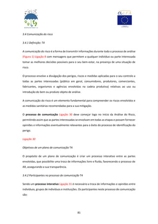 81
3.4 Comunicação do risco
3.4.1 Definição: T4
A comunicação do risco é a forma de transmitir informações durante todo o processo de análise
(Figura 1) Ligação 8 com mensagens que permitem a qualquer indivíduo ou parte interessada
tomar as melhores decisões possíveis para o seu bem-estar, na presença de uma situação de
risco.
O processo envolve a divulgação dos perigos, riscos e medidas aplicadas para o seu controlo a
todas as partes interessadas (público em geral, consumidores, produtores, comerciantes,
fabricantes, organismos e agências envolvidas na cadeia produtiva) relativas ao uso ou
introdução do bem ou produto objeto de análise.
A comunicação do risco é um elemento fundamental para compreender os riscos envolvidos e
as medidas sanitárias recomendadas para a sua mitigação.
O processo de comunicação Ligação 30 deve começar logo no início da Análise do Risco,
permitindo assim que as partes interessadas se envolvam em todas as etapas e possam fornecer
opiniões e informações eventualmente relevantes para o êxito do processo de identificação do
perigo.
Ligação 30
Objetivos de um plano de comunicação T4
O propósito de um plano de comunicação é criar um processo interativo entre as partes
envolvidas, que possibilite uma troca de informações livre e fluída, favorecendo o processo de
AR, assegurando a sua transparência.
3.4.2 Participantes no processo de comunicação T4
Sendo um processo interativo Ligação 31 é necessário a troca de informações e opiniões entre
indivíduos, grupos de indivíduos e instituições. Os participantes neste processo de comunicação
são:
 