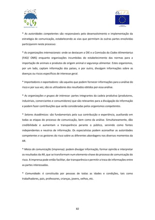 82
* As autoridades competentes são responsáveis pelo desenvolvimento e implementação da
estratégia de comunicação, estabelecendo as vias que permitam às outras partes envolvidas
participarem neste processo:
* As organizações internacionais: onde se destacam a OIE e a Comissão do Codex Alimentarius
(FAO/ OMS) enquanto organizações incumbidas do estabelecimento das normas para a
importação de animais e produtos de origem animal e segurança alimentar. Estes organismos,
por um lado, captam informação dos países, e por outro, divulgam informações sobre as
doenças ou riscos específicos de interesse geral.
* Importadores e exportadores: são aqueles que podem fornecer informações para a análise do
risco e por sua vez, são os utilizadores dos resultados obtidos por essa análise.
* As organizações e grupos de interesse: partes integrantes da cadeia produtiva (produtores,
industriais, comerciantes e consumidores) que são relevantes para a divulgação da informação
e podem fazer contribuições que serão consideradas pelos organismos competentes.
* Setores Acadêmicos: são fundamentais pela sua contribuição e experiência, auxiliando em
todas as etapas do processo de comunicação, bem como da análise. Simultaneamente, dão
credibilidade e aumentam a transparência perante o público, servindo como fontes
independentes e neutros de informação. Os especialistas podem aconselhar as autoridades
competentes e os gestores do risco sobre as diferentes abordagens nos diversos momentos da
AR.
* Meios de comunicação (imprensa): podem divulgar informação, formar opinião e interpretar
os resultados da AR, que se transformam num elemento-chave do processo de comunicação do
risco. A imprensa pode então facilitar, dar transparência e permitir a troca de informações entre
as partes interessadas.
* Comunidade: é constituída por pessoas de todas as idades e condições, tais como
trabalhadores, pais, professores, crianças, jovens, velhos, etc.
 