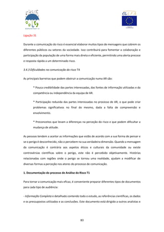 83
Ligação 31
Durante a comunicação do risco é essencial elaborar muitos tipos de mensagens que cobrem os
diferentes públicos ou setores da sociedade. Isso contribuirá para fomentar a colaboração e
participação da população de uma forma mais direta e eficiente, permitindo uma alerta precoce
e resposta rápida a um determinado risco.
3.4.3 Dificuldades na comunicação do risco T4
As principais barreiras que podem obstruir a comunicação numa AR são:
* Pouca credibilidade das partes interessadas, das fontes de informação utilizadas e da
competência ou independência da equipa de AR.
* Participação reduzida das partes interessadas no processo de AR, o que pode criar
problemas significativos no final do mesmo, dada a falta de compreensão e
envolvimento.
* Preconceitos que levam a diferenças na perceção do risco e que podem dificultar a
mudança de atitude.
As pessoas tendem a aceitar as informações que estão de acordo com a sua forma de pensar e
se o perigo é desconhecido, não o percebem na sua verdadeira dimensão. Quando a mensagem
da comunicação é contrária aos aspetos éticos e culturais da comunidade ou existe
controvérsias científicas sobre o perigo, este não é percebido objetivamente. Histórias
relacionadas com regiões onde o perigo se tornou uma realidade, ajudam a modificar de
diversas formas a perceção nos atores do processo de comunicação.
1. Documentação do processo de Análise do Risco T1
Para tornar a comunicação mais eficaz, é conveniente preparar diferentes tipos de documentos
para cada tipo de audiência:
- Informação Completa e detalhado contendo todo o estudo, as referências científicas, os dados
e os pressupostos utilizados e as conclusões. Este documento está dirigido a outros analistas e
 