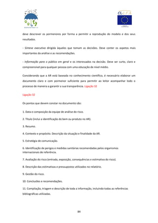 84
deve descrever os pormenores por forma a permitir a reprodução do modelo e dos seus
resultados.
- Síntese executiva dirigida àqueles que tomam as decisões. Deve conter os aspetos mais
importantes da análise e as recomendações.
- Informação para o público em geral e os interessados na decisão. Deve ser curto, claro e
compreensível para qualquer pessoa com uma educação de nível médio.
Considerando que a AR está baseada no conhecimento científico, é necessário elaborar um
documento claro e com pormenor suficiente para permitir ao leitor acompanhar todo o
processo de maneira a garantir a sua transparência. Ligação 32
Ligação 32
Os pontos que devem constar no documento são:
1. Data e composição da equipe de análise do risco.
2. Título (inclui a identificação do bem ou produto no AR).
3. Resumo.
4. Contexto e propósito. Descrição da situação e finalidade da AR.
5. Estratégia de comunicação.
6. Identificação de perigos e medidas sanitárias recomendadas pelos organismos
internacionais de referência.
7. Avaliação do risco (entrada, exposição, consequências e estimativa do risco).
8. Descrição das estimativas e pressupostos utilizados no relatório.
9. Gestão do risco.
10. Conclusões e recomendações.
11. Compilação, triagem e descrição de toda a informação, incluindo todas as referências
bibliográficas utilizadas.
 