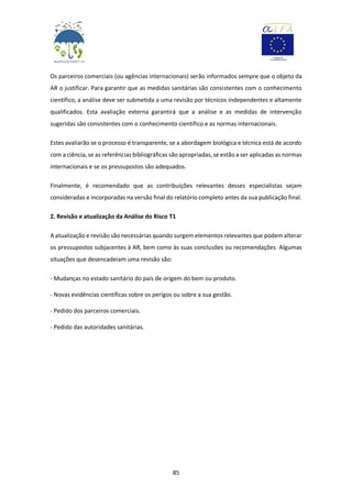 85
Os parceiros comerciais (ou agências internacionais) serão informados sempre que o objeto da
AR o justificar. Para garantir que as medidas sanitárias são consistentes com o conhecimento
científico, a análise deve ser submetida a uma revisão por técnicos independentes e altamente
qualificados. Esta avaliação externa garantirá que a análise e as medidas de intervenção
sugeridas são consistentes com o conhecimento científico e as normas internacionais.
Estes avaliarão se o processo é transparente, se a abordagem biológica e técnica está de acordo
com a ciência, se as referências bibliográficas são apropriadas, se estão a ser aplicadas as normas
internacionais e se os pressupostos são adequados.
Finalmente, é recomendado que as contribuições relevantes desses especialistas sejam
consideradas e incorporadas na versão final do relatório completo antes da sua publicação final.
2. Revisão e atualização da Análise do Risco T1
A atualização e revisão são necessárias quando surgem elementos relevantes que podem alterar
os pressupostos subjacentes à AR, bem como às suas conclusões ou recomendações. Algumas
situações que desencadeiam uma revisão são:
- Mudanças no estado sanitário do país de origem do bem ou produto.
- Novas evidências científicas sobre os perigos ou sobre a sua gestão.
- Pedido dos parceiros comerciais.
- Pedido das autoridades sanitárias.
 