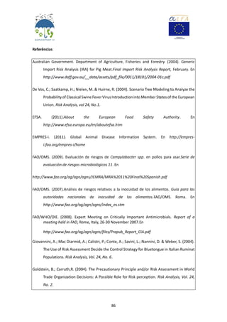 86
Referências
Australian Government. Department of Agriculture, Fisheries and Forestry. (2004). Generic
Import Risk Analysis (IRA) for Pig Meat.Final Import Risk Analysis Report, February. En
http://www.daff.gov.au/__data/assets/pdf_file/0011/18101/2004-01c.pdf
De Vos, C.; Saatkamp, H.; Nielen, M. & Huirne, R. (2004). Scenario Tree Modeling to Analyze the
Probability of Classical Swine Fever Virus IntroductionintoMember States of the European
Union. Risk Analysis, vol 24, No.1.
EFSA. (2011).About the European Food Safety Authority. En
http://www.efsa.europa.eu/en/aboutefsa.htm
EMPRES-i. (2011). Global Animal Disease Information System. En http://empres-
i.fao.org/empres-i/home
FAO/OMS. (2009). Evaluación de riesgos de Campylobacter spp. en pollos para asar.Serie de
evaluación de riesgos microbiológicos 11. En
http://www.fao.org/ag/agn/agns/JEMRA/MRA%2011%20Final%20Spanish.pdf
FAO/OMS. (2007).Análisis de riesgos relativos a la inocuidad de los alimentos. Guía para las
autoridades nacionales de inocuidad de los alimentos.FAO/OMS. Roma. En
http://www.fao.org/ag/agn/agns/index_es.stm
FAO/WHO/OIE. (2008). Expert Meeting on Critically Important Antimicrobials. Report of a
meeting held in FAO, Rome, Italy, 26-30 November 2007.En
http://www.fao.org/ag/agn/agns/files/Prepub_Report_CIA.pdf
Giovannini, A.; Mac Diarmid, A.; Calistri, P.; Conte, A.; Savini, L.; Nannini, D. & Weber, S. (2004).
The Use of Risk Assessment Decide the Control Strategy for Bluetongue in Italian Ruminat
Populations. Risk Analysis, Vol. 24, No. 6.
Goldstein, B.; Carruth,R. (2004). The Precautionary Principle and/or Risk Assessment in World
Trade Organization Decisions: A Possible Role for Risk perception. Risk Analysis, Vol. 24,
No. 2.
 