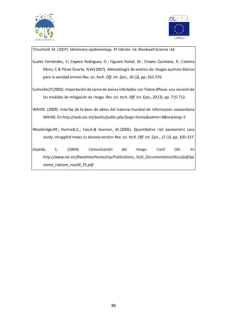 88
Thrusfield, M. (2007). Veterinary epidemiology. 3ª Edición. Ed: Blackwell Science Ltd.
Suárez Fernández, Y.; Cepero Rodríguez, O.; Figuero Portal, M.; Chávez Quintana, P.; Cabrera
Pérez, C.& Pérez Duarte, N.W.(2007). Metodología de análisis de riesgos químico-tóxicos
para la sanidad animal.Rev. sci. tech. Off. int. Epiz., 26 (3), pp. 565-576.
Sutmoller,P.(2001). Importación de carne de países infectados con Fiebre Aftosa: una revisión de
las medidas de mitigación de riesgo. Rev. sci. tech. Off. int. Epiz., 20 (3), pp. 715-722.
WAHID. (2009). Interfaz de la base de datos del sistema mundial de información zoosanitaria
WAHID. En http://web.oie.int/wahis/public.php?page=home&admin=0&newlang=3
Wooldridge,M.; Hartnett,E.; Cox,A.& Seaman, M.(2006). Quantitative risk assessment case
study: smuggled meats as disease vectors Rev. sci. tech. Off. int. Epiz., 25 (1), pp. 105-117.
Zepeda, C. (2004). Comunicación del riesgo. Conf. OIE. En
http://www.oie.int/fileadmin/Home/esp/Publications_%26_Documentation/docs/pdf/pa
nama_riskcom_nov04_ES.pdf
 