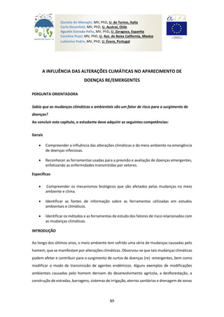 89
A INFLUÊNCIA DAS ALTERAÇÕES CLIMÁTICAS NO APARECIMENTO DE
DOENÇAS RE/EMERGENTES
PERGUNTA ORIENTADORA
Sabia que as mudanças climáticas e ambientais são um fator de risco para o surgimento de
doenças?
Ao concluir este capítulo, o estudante deve adquirir as seguintes competências:
Gerais
 Compreender a influência das alterações climáticas e do meio ambiente na emergência
de doenças infeciosas.
 Reconhecer as ferramentas usadas para a previsão e avaliação de doenças emergentes,
enfatizando as enfermidades transmitidas por vetores.
Específicas
 Compreender os mecanismos biológicos que são afetados pelas mudanças no meio
ambiente e clima.
 Identificar as fontes de informação sobre as ferramentas utilizadas em estudos
ambientais e climáticos.
 Identificar os métodos e as ferramentas de estudo dos fatores de risco relacionados com
as mudanças climáticas.
INTRODUÇÃO
Ao longo dos últimos anos, o meio ambiente tem sofrido uma série de mudanças causadas pelo
homem, que se manifestam por alterações climáticas. Observou-se que tais mudanças climáticas
podem afetar e contribuir para o surgimento de surtos de doenças (re) -emergentes, bem como
modificar o modo de transmissão de agentes endémicos. Alguns exemplos de modificações
ambientais causadas pelo homem derivam do desenvolvimento agrícola, a desflorestação, a
construção de estradas, barragens, sistemas de irrigação, aterros sanitários e drenagem de zonas
Daniele de Meneghi, MV, PhD, U. de Torino, Italia
Carla Rosenfeld, MV, PhD, U. Austral, Chile
Agustín Estrada-Peña, MV, PhD, U. Zaragoza, Espanha
Carolina Pujol, MV, PhD, U. Aut. de Baixa California, Mexico
Ludovina Padre, MV, PhD, U. Évora, Portugal
 