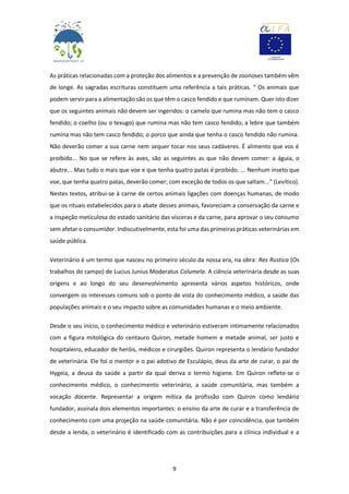9
As práticas relacionadas com a proteção dos alimentos e a prevenção de zoonoses também vêm
de longe. As sagradas escrituras constituem uma referência a tais práticas. “ Os animais que
podem servir para a alimentação são os que têm o casco fendido e que ruminam. Quer isto dizer
que os seguintes animais não devem ser ingeridos: o camelo que rumina mas não tem o casco
fendido; o coelho (ou o texugo) que rumina mas não tem casco fendido; a lebre que também
rumina mas não tem casco fendido; o porco que ainda que tenha o casco fendido não rumina.
Não deverão comer a sua carne nem sequer tocar nos seus cadáveres. É alimento que vos é
proibido... No que se refere às aves, são as seguintes as que não devem comer: a águia, o
abutre... Mas tudo o mais que voe e que tenha quatro patas é proibido. ... Nenhum inseto que
voe, que tenha quatro patas, deverão comer; com exceção de todos os que saltam...” (Levítico).
Nestes textos, atribui-se à carne de certos animais ligações com doenças humanas, de modo
que os rituais estabelecidos para o abate desses animais, favoreciam a conservação da carne e
a inspeção meticulosa do estado sanitário das vísceras e da carne, para aprovar o seu consumo
sem afetar o consumidor. Indiscutivelmente, esta foi uma das primeiras práticas veterinárias em
saúde pública.
Veterinário é um termo que nasceu no primeiro século da nossa era, na obra: Res Rustica (Os
trabalhos do campo) de Lucius Junius Moderatus Columela. A ciência veterinária desde as suas
origens e ao longo do seu desenvolvimento apresenta vários aspetos históricos, onde
convergem os interesses comuns sob o ponto de vista do conhecimento médico, a saúde das
populações animais e o seu impacto sobre as comunidades humanas e o meio ambiente.
Desde o seu início, o conhecimento médico e veterinário estiveram intimamente relacionados
com a figura mitológica do centauro Quíron, metade homem e metade animal, ser justo e
hospitaleiro, educador de heróis, médicos e cirurgiões. Quiron representa o lendário fundador
de veterinária. Ele foi o mentor e o pai adotivo de Esculápio, deus da arte de curar, o pai de
Hygeia, a deusa da saúde a partir da qual deriva o termo higiene. Em Quíron reflete-se o
conhecimento médico, o conhecimento veterinário, a saúde comunitária, mas também a
vocação docente. Representar a origem mítica da profissão com Quíron como lendário
fundador, assinala dois elementos importantes: o ensino da arte de curar e a transferência de
conhecimento com uma projeção na saúde comunitária. Não é por coincidência, que também
desde a lenda, o veterinário é identificado com as contribuições para a clínica individual e a
 