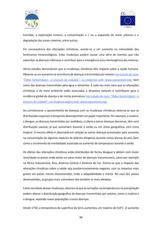 90
húmidas, a exploração mineira, a concentração e / ou a expansão de áreas urbanas e a
degradação das zonas costeiras, entre outras.
Em consequência das alterações climáticas, assiste-se a um aumento na intensidade dos
fenómenos meteorológicos. Estas mudanças podem causar uma série de eventos que irão
exacerbar as doenças infeciosas e contribuir para a emergência e/ou reemergência das mesmas.
Vários estudos demonstram que as mudanças climáticas têm impacto sobre a saúde humana.
Observa-se um aumento na ocorrência de doenças transmitidas por vetores (ver estudo de caso.
“Febre hemorrágica - a procura do culpado”; no endereço web: www.sapuvetnet.org), bem
como das doenças transmitidas pela água e alimentos. É cada vez mais claro que as alterações
climáticas e do meio ambiente estão associadas a desastres naturais e contribuem para a
incidência global de doença e de morte prematura (ver estudo de caso. “Febre hemorrágica - a
procura do culpado”; na respetiva página web: www.sapuvetnet.org).
Ao correlacionar o aparecimento de doenças com as mudanças climáticas observa-se que as
distribuições espaciais e temporais desempenham um papel importante. Por exemplo, a malária,
a dengue, as doenças transmitidas por ixodídeos, a cólera e outras doenças diarreicas, têm uma
distribuição sazonal, já que aumentam durante o verão ou em áreas geográficas com clima
tropical. O mesmo efeito é observado em relação às outras doenças provocadas pelo aumento
na concentração de algumas espécies de pólenes alérgenos durante certas alturas do ano, bem
como o incremento da mortalidade associada ao aumento de temperatura durante o verão.
Os efeitos das alterações climáticas estão distribuídos de forma desigual e afetam com maior
severidade os países onde existe um peso maior de doenças transmissíveis, como por exemplo
na África Subsaariana, Ásia, América Central e América do Sul. Estima-se que o impacto das
alterações climáticas sobre a saúde seja predominantemente negativo, com os impactos mais
graves em países menos desenvolvidos, onde a adaptabilidade é menor. No caso dos países
desenvolvidos, os grupos mais vulneráveis são também os mais afetados.
Como resultado dessas mudanças, observa-se que as variações na temperatura e na precipitação
podem alterar a distribuição geográfica de doenças transmitidas por vetores, como a malária e
a dengue, expondo novas populações a essas doenças.
Desde 1750, a temperatura da superfície da terra aumentou um máximo de 0,8°C. O aumento
 