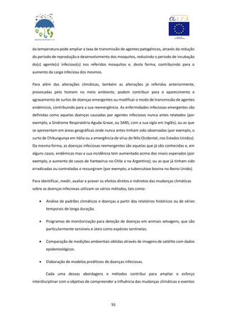 91
da temperatura pode ampliar a taxa de transmissão de agentes patogénicos, através da redução
do período de reprodução e desenvolvimento dos mosquitos, reduzindo o período de incubação
do(s) agente(s) infecioso(s) nos referidos mosquitos e, desta forma, contribuindo para o
aumento da carga infeciosa dos mesmos.
Para além das alterações climáticas, também as alterações já referidas anteriormente,
provocadas pelo homem no meio ambiente, podem contribuir para o aparecimento e
agravamento de surtos de doenças emergentes ou modificar o modo de transmissão de agentes
endémicos, contribuindo para a sua reemergência. As enfermidades infeciosas emergentes são
definidas como aquelas doenças causadas por agentes infeciosos nunca antes relatados (por
exemplo, a Síndrome Respiratória Aguda Grave, ou SARS, com a sua sigla em Inglês), ou as que
se apresentam em áreas geográficas onde nunca antes tinham sido observadas (por exemplo, o
surto de Chikungunya em Itália ou a emergência de vírus do Nilo Ocidental, nos Estados Unidos).
Da mesma forma, as doenças infeciosas reemergentes são aquelas que já são conhecidas e, em
alguns casos, endémicas mas a sua incidência tem aumentado acima dos níveis esperados (por
exemplo, o aumento de casos de hantavírus no Chile e na Argentina); ou as que já tinham sido
erradicadas ou controladas e ressurgiram (por exemplo, a tuberculose bovina no Reino Unido).
Para identificar, medir, avaliar e prever os efeitos diretos e indiretos das mudanças climáticas
sobre as doenças infeciosas utilizam-se vários métodos, tais como:
 Análise de padrões climáticos e doenças a partir dos relatórios históricos ou de séries
temporais de longa duração.
 Programas de monitorização para deteção de doenças em animais selvagens, que são
particularmente sensíveis e úteis como espécies sentinelas.
 Comparação de medições ambientais obtidas através de imagens de satélite com dados
epidemiológicos.
 Elaboração de modelos preditivos de doenças infeciosas.
Cada uma dessas abordagens e métodos contribui para ampliar o esforço
interdisciplinar com o objetivo de compreender a influência das mudanças climáticas e eventos
 