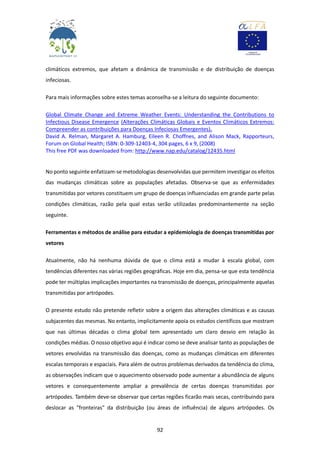92
climáticos extremos, que afetam a dinâmica de transmissão e de distribuição de doenças
infeciosas.
Para mais informações sobre estes temas aconselha-se a leitura do seguinte documento:
Global Climate Change and Extreme Weather Events: Understanding the Contributions to
Infectious Disease Emergence (Alterações Climáticas Globais e Eventos Climáticos Extremos:
Compreender as contribuições para Doenças Infeciosas Emergentes).
David A. Relman, Margaret A. Hamburg, Eileen R. Choffnes, and Alison Mack, Rapporteurs,
Forum on Global Health; ISBN: 0-309-12403-4, 304 pages, 6 x 9, (2008)
This free PDF was downloaded from: http://www.nap.edu/catalog/12435.html
No ponto seguinte enfatizam-se metodologias desenvolvidas que permitem investigar os efeitos
das mudanças climáticas sobre as populações afetadas. Observa-se que as enfermidades
transmitidas por vetores constituem um grupo de doenças influenciadas em grande parte pelas
condições climáticas, razão pela qual estas serão utilizadas predominantemente na seção
seguinte.
Ferramentas e métodos de análise para estudar a epidemiologia de doenças transmitidas por
vetores
Atualmente, não há nenhuma dúvida de que o clima está a mudar à escala global, com
tendências diferentes nas várias regiões geográficas. Hoje em dia, pensa-se que esta tendência
pode ter múltiplas implicações importantes na transmissão de doenças, principalmente aquelas
transmitidas por artrópodes.
O presente estudo não pretende refletir sobre a origem das alterações climáticas e as causas
subjacentes das mesmas. No entanto, implicitamente apoia os estudos científicos que mostram
que nas últimas décadas o clima global tem apresentado um claro desvio em relação às
condições médias. O nosso objetivo aqui é indicar como se deve analisar tanto as populações de
vetores envolvidas na transmissão das doenças, como as mudanças climáticas em diferentes
escalas temporais e espaciais. Para além de outros problemas derivados da tendência do clima,
as observações indicam que o aquecimento observado pode aumentar a abundância de alguns
vetores e consequentemente ampliar a prevalência de certas doenças transmitidas por
artrópodes. Também deve-se observar que certas regiões ficarão mais secas, contribuindo para
deslocar as "fronteiras" da distribuição (ou áreas de influência) de alguns artrópodes. Os
 