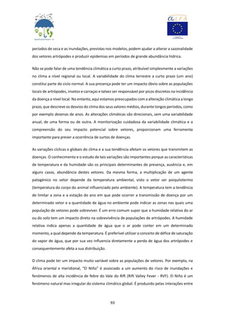 93
períodos de seca e as inundações, previstas nos modelos, podem ajudar a alterar a sazonalidade
dos vetores artrópodes e produzir epidemias em períodos de grande abundância hídrica.
Não se pode falar de uma tendência climática a curto prazo, atribuível simplesmente a variações
no clima a nível regional ou local. A variabilidade do clima terrestre a curto prazo (um ano)
constitui parte do ciclo normal. A sua presença pode ter um impacto óbvio sobre as populações
locais de artrópodes, insetos e carraças e talvez ser responsável por picos discretos na incidência
da doença a nível local. No entanto, aqui estamos preocupados com a alteração climática a longo
prazo, que descreve os desvios do clima dos seus valores médios, durante longos períodos, como
por exemplo dezenas de anos. As alterações climáticas são direcionais, sem uma variabilidade
anual, de uma forma ou de outra. A monitorização cuidadosa da variabilidade climática e a
compreensão do seu impacto potencial sobre vetores, proporcionam uma ferramenta
importante para prever a ocorrência de surtos de doenças.
As variações cíclicas e globais do clima e a sua tendência afetam os vetores que transmitem as
doenças. O conhecimento e o estudo de tais variações são importantes porque as características
de temperatura e da humidade são os principais determinantes de presença, ausência e, em
alguns casos, abundância destes vetores. Da mesma forma, a multiplicação de um agente
patogénico no vetor depende da temperatura ambiental, visto o vetor ser poiquilotermo
(temperatura do corpo do animal influenciado pelo ambiente). A temperatura tem a tendência
de limitar a zona e a estação do ano em que pode ocorrer a transmissão de doença por um
determinado vetor e a quantidade de água no ambiente pode indicar as zonas nas quais uma
população de vetores pode sobreviver. É um erro comum supor que a humidade relativa do ar
ou do solo tem um impacto direto na sobrevivência de populações de artrópodes. A humidade
relativa indica apenas a quantidade de água que o ar pode conter em um determinado
momento, a qual depende da temperatura. É preferível utilizar o conceito de défice de saturação
do vapor de água, que por sua vez influencia diretamente a perda de água dos artrópodes e
consequentemente afeta a sua distribuição.
O clima pode ter um impacto muito variável sobre as populações de vetores. Por exemplo, na
África oriental e meridional, “El Niño” é associado a um aumento do risco de inundações e
fenómenos de alta incidência de febre do Vale do Rift (Rift Valley Fever - RVF). El Niño é um
fenómeno natural mas irregular do sistema climático global. É produzido pelas interações entre
 
