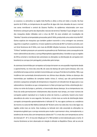94
os oceanos e a atmosfera na região Indo-Pacífico e afeta o clima em todo o mundo. Na fase
quente do El Niño, as temperaturas da superfície de água são mais elevadas do que o normal
nas zonas meridional e central do Oceano Pacífico. As epidemias relacionadas com esse
fenómeno começam perto das depressões naturais do terreno ("dambos") que abrigam os ovos
dos mosquitos Aedes infetados com o vírus da RVF. Os ovos eclodem em inundações de
"dambos" durante as tempestades provocadas pelo El Niño, produzindo uma onda inicial de RVF.
Outras espécies de mosquitos que também podem transmitir o vírus emergem nas semanas
seguintes e espalham a epidemia. A maior epidemia conhecida de RVF na história coincidiu com
um forte fenómeno de El Niño, com mais de 89.000 infeções humanas. Os acontecimentos de
"El Nino" também provocam um aumento na prevalência da Theilerioses como consequência de
maior sobrevivência do vetor, a carraça Rhipicephalus appendiculatus. Acredita-se que as regiões
de África oriental e meridional são vulneráveis às alterações na distribuição de carrapatos (em
brasileiro) ou carraças (em português), produzidos pelo tempo.
As zoonoses transmitidas por carrapatos na Europa tornaram-se uma questão importante desde
o aparecimento, no início dos anos 80, de casos da doença de Lyme (Lyme Disease, LD) e da
encefalite da Europa central, também transmitidas por carraças (Tick-Borne Encefalite, TBE), cuja
incidência tem aumentado dramaticamente nas últimas duas décadas. Ambas as doenças são
transmitidas por ixodídeos do complexo Ixodes ricinus (I. ricinus), que são particularmente
sensíveis a pequenas variações de temperatura e requerem um elevado teor de água para a sua
sobrevivência. Considera-se que a temperatura é o fator principal que limita a distribuição de I.
ricinus no norte da Europa e, portanto, a transmissão dessas doenças. Se as temperaturas nos
finais do verão permanecerem relativamente altas durante mais tempo, um maior número de
carrapatos podem reproduzir-se e mudar-se antes do inverno, e, portanto, haverá uma maior
abundância do vetor no ano seguinte. Na Suécia, o limite mais ao norte de distribuição deste
carrapato correspondia aproximadamente à latitude 61° N, mas agora conhece-se a existência
do mesmo na costa do Mar Báltico (latitude 66° N) bem como nos vales dos rios e dos lagos nas
regiões ainda mais ao norte. Esta mudança na latitude tem sido associada às alterações na
temperatura global que a carraça necessita para mudar e permanecer ativa, nomeadamente, a
existência de menos dias com temperaturas abaixo de 7° C e mais dias com temperaturas acima
do intervalo 5º - 8° C. O risco de infeção por LT e TBE também se tem deslocado para o norte. O
mesmo fenómeno se tem observado em relação à altitude na República Checa: até ao ano de
 