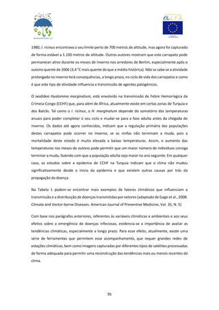 95
1980, I. ricinus encontrava o seu limite perto de 700 metros de altitude, mas agora foi capturado
de forma estável a 1.100 metros de altitude. Outros autores mostram que este carrapato pode
permanecer ativo durante os meses de inverno nos arredores de Berlim, especialmente após o
outono quente de 2006 (3,4 °C mais quente do que a média histórica). Não se sabe se a atividade
prolongada no inverno terá consequências, a longo prazo, no ciclo de vida dos carrapatos e como
é que este tipo de atividade influencia a transmissão de agentes patogénicos.
O ixodídeo Hyalomma marginatum, está envolvido na transmissão de Febre Hemorrágica da
Crimeia-Congo (CCHF) que, para além de África, atualmente existe em certas zonas de Turquia e
dos Balcãs. Tal como o I. ricinus, o H. marginatum depende do somatório das temperaturas
anuais para poder completar o seu ciclo e mudar-se para a fase adulta antes da chegada do
inverno. Os dados até agora conhecidos, indicam que a regulação primária das populações
destes carrapatos pode ocorrer no inverno, se as ninfas não terminam a muda, pois a
mortalidade deste estado é muito elevada a baixas temperaturas. Assim, o aumento das
temperaturas nos meses de outono pode permitir que um maior número de indivíduos consiga
terminar a muda, fazendo com que a população adulta seja maior no ano seguinte. Em qualquer
caso, os estudos sobre a epidemia de CCHF na Turquia indicam que o clima não mudou
significativamente desde o início da epidemia e que existem outras causas por trás da
propagação da doença.
Na Tabela 1 podem-se encontrar mais exemplos de fatores climáticos que influenciam a
transmissão e a distribuição de doenças transmitidas por vetores (adaptado de Gage et al., 2008.
Climate and Vector-borne Diseases. American Journal of Preventive Medicine, Vol. 35, N. 5)
Com base nos parágrafos anteriores, referentes às variáveis climáticas e ambientais e aos seus
efeitos sobre a emergência de doenças infeciosas, evidencia-se a importância de avaliar as
tendências climáticas, especialmente a longo prazo. Para esse efeito, atualmente, existe uma
série de ferramentas que permitem esse acompanhamento, que requer grandes redes de
estações climáticas, bem como imagens capturadas por diferentes tipos de satélites processadas
de forma adequada para permitir uma reconstrução das tendências mais ou menos recentes do
clima.
 