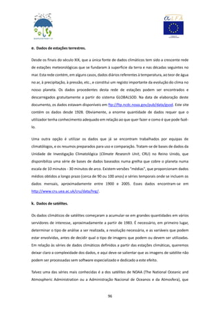 96
e. Dados de estações terrestres.
Desde os finais do século XIX, que a única fonte de dados climáticos tem sido a crescente rede
de estações meteorológicas que se fundaram à superfície da terra e nas décadas seguintes no
mar. Esta rede contém, em alguns casos, dados diários referentes à temperatura, ao teor de água
no ar, à precipitação, à pressão, etc., e constitui um registo importante da evolução do clima no
nosso planeta. Os dados procedentes desta rede de estações podem ser encontrados e
descarregados gratuitamente a partir do sistema GLOBALSOD. Na data de elaboração deste
documento, os dados estavam disponíveis em ftp://ftp.ncdc.noaa.gov/pub/data/gsod. Este site
contém os dados desde 1928. Obviamente, a enorme quantidade de dados requer que o
utilizador tenha conhecimento adequado em relação ao que quer fazer e como é que pode fazê-
lo.
Uma outra opção é utilizar os dados que já se encontram trabalhados por equipas de
climatólogos, e os resumos preparados para uso e comparação. Tratam-se de bases de dados da
Unidade de Investigação Climatológica (Climate Research Unit, CRU) no Reino Unido, que
disponibiliza uma série de bases de dados baseados numa grelha que cobre o planeta numa
escala de 10 minutos - 30 minutos de arco. Existem versões "médias", que proporcionam dados
médios obtidos a longo prazo (cerca de 90 ou 100 anos) e séries temporais onde se incluem os
dados mensais, aproximadamente entre 1900 e 2005. Esses dados encontram-se em
http://www.cru.uea.ac.uk/cru/data/hrg/.
k. Dados de satélites.
Os dados climáticos de satélites começaram a acumular-se em grandes quantidades em vários
servidores de interesse, aproximadamente a partir de 1983. É necessário, em primeiro lugar,
determinar o tipo de análise a ser realizada, a resolução necessária, e as variáveis que podem
estar envolvidas, antes de decidir qual o tipo de imagens que podem ou devem ser utilizadas.
Em relação às séries de dados climáticos definidos a partir das estações climáticas, queremos
deixar claro a complexidade dos dados, e aqui deve-se salientar que as imagens de satélite não
podem ser processadas sem software especializado e dedicado a este efeito.
Talvez uma das séries mais conhecidas é a dos satélites de NOAA (The National Oceanic and
Atmospheric Administration ou a Administração Nacional de Oceanos e da Atmosfera), que
 