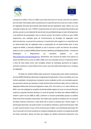 97
começaram a orbitar a Terra em 1983 e que ainda continuam em serviço. Esta série de satélites
permite obter informações sobre a temperatura na superfície da terra ou do mar e sobre a Índice
de Vegetação Derivado Normalizado (Normalized Derived Vegetation Index, NDVI), com uma
resolução máxima de 1 km. O NDVI é exclusivamente um valor da actividade fotossintética das
plantas,que por sua vezdepende do tipo de solo, da quantidade de água nosolo, da temperatura
e da existência de precipitação, mais ou menos recente. No entanto, verificou-se que o NDVI
proporciona uma avaliação geral do funcionamento da fenologia da vegetação numa
determinada área, o que permite comprovar o impacto dos ciclos vegetais ou a importância de
um determinado tipo de vegetação sobre as populações de um determinado vetor. A série
original do NOAA, a chamada Pathfinder já não é acessível a partir da Internet. No entanto,
podem-se usar os dados GIMMS (Global Inventory Modeling and Mapping Studies – Estudos de
Modelagem e Mapeamento do Inventário globais) no site
http://www.glcf.umd.edu/data/gimms/. Atualmente, este conjunto de dados inclui apenas os
valores de NDVI entre os anos de 1983 e 2006, com uma resolução mensal. É importante referir
o facto de estes dados terem sido corrigidos através de calibração, geometria da imagem,
aerossóis vulcânicos e outros efeitos como nuvens, que não estão relacionados com a mudança
de vegetação.
Os dados de satélites NOAA estão atualmente ultrapassados pelos dados procedentes
da série MODIS (Moderate-Resolution Imaging Spectroradiometer). Trata-se de dados com uma
melhor qualidade e resolução que incorporam outras medições ou têm uma resolução superior
que permitem calcular, por exemplo, o Índice de Área Foliar (Leaf Area Index, LAI) ou o Índice de
Vegetação Melhorado (Enhanced Vegetation Index, EVI). Este último é um índice idêntico ao
NDVI, mas mais adaptado às situações de alta densidade vegetal, tal como no caso das florestas
tropicais ou grandes florestas decíduas no norte do planeta. Os dados dos satélites MODIS só
existem a partir do ano 2000 ou 2001, conforme os sensores pretendidos porque os satélites
desta série foram lançados nestas datas. Isto implica que, quando se trabalha com um conjunto
de dados históricos anteriores a estas datas não se avalia as variáveis que "deram origem " à
distribuição observada. Isto pode resultar num problema estatístico, potencialmente grave. Não
se sabe "quanto tempo" é que o clima necessita para modelar uma distribuição observada. Por
isso, é necessário ser muito cauteloso em relação à avaliação das variáveis e à seleção do período
de tempo necessário. Apesar de facto das imagens de satélite certamente oferecerem uma
 