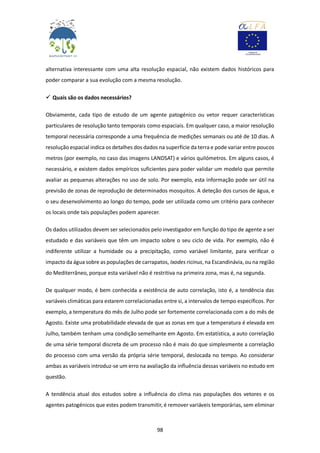 98
alternativa interessante com uma alta resolução espacial, não existem dados históricos para
poder comparar a sua evolução com a mesma resolução.
 Quais são os dados necessários?
Obviamente, cada tipo de estudo de um agente patogénico ou vetor requer características
particulares de resolução tanto temporais como espaciais. Em qualquer caso, a maior resolução
temporal necessária corresponde a uma frequência de medições semanais ou até de 10 dias. A
resolução espacial indica os detalhes dos dados na superfície da terra e pode variar entre poucos
metros (por exemplo, no caso das imagens LANDSAT) e vários quilómetros. Em alguns casos, é
necessário, e existem dados empíricos suficientes para poder validar um modelo que permite
avaliar as pequenas alterações no uso de solo. Por exemplo, esta informação pode ser útil na
previsão de zonas de reprodução de determinados mosquitos. A deteção dos cursos de água, e
o seu desenvolvimento ao longo do tempo, pode ser utilizada como um critério para conhecer
os locais onde tais populações podem aparecer.
Os dados utilizados devem ser selecionados pelo investigador em função do tipo de agente a ser
estudado e das variáveis que têm um impacto sobre o seu ciclo de vida. Por exemplo, não é
indiferente utilizar a humidade ou a precipitação, como variável limitante, para verificar o
impacto da água sobre as populações de carrapatos, Ixodes ricinus, na Escandinávia, ou na região
do Mediterrâneo, porque esta variável não é restritiva na primeira zona, mas é, na segunda.
De qualquer modo, é bem conhecida a existência de auto correlação, isto é, a tendência das
variáveis climáticas para estarem correlacionadas entre si, a intervalos de tempo específicos. Por
exemplo, a temperatura do mês de Julho pode ser fortemente correlacionada com a do mês de
Agosto. Existe uma probabilidade elevada de que as zonas em que a temperatura é elevada em
Julho, também tenham uma condição semelhante em Agosto. Em estatística, a auto correlação
de uma série temporal discreta de um processo não é mais do que simplesmente a correlação
do processo com uma versão da própria série temporal, deslocada no tempo. Ao considerar
ambas as variáveis introduz-se um erro na avaliação da influência dessas variáveis no estudo em
questão.
A tendência atual dos estudos sobre a influência do clima nas populações dos vetores e os
agentes patogénicos que estes podem transmitir, é remover variáveis temporárias, sem eliminar
 