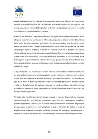 99
a capacidade explicativa das mesmas. Resumidamente, trata-se de substituir um conjunto de
variáveis auto correlacionadas por um indicador que reúna o significado do conjunto. Por
exemplo, as variáveis mensais de temperatura podem ser substituídas por um número composto
pelo conjunto das principais variáveis mensais.
A redução por Análise de Componentes Principais (ACP) (ver glossário) é uma ferramenta muito
adequada para manter a quantidade de informação, enquanto se reduz o número de variáveis.
Outra forma de obter resultados semelhantes é a decomposição da série temporal através
análise de Séries Fourier. Este procedimento permite obter dados que podem ser de maior
interesse para o estudo da doença escolhida. Por exemplo, o número de dias com temperatura
inferior ao limiar de percentil 80, para uma variável específica. Em muitos casos, estes dados
proporcionam mais informações, sobre uma espécie de artrópodes, a sua população, a sua
distribuição e o aparecimento de casos da doença, do que as variáveis mensais brutas. Esta
decomposição pode ser aplicada, tanto aos conjuntos de dados de estações climáticas como às
imagens de satélite.
O impacto do clima nas populações de vetores pode ser comprovado de diferentes formas. Por
um lado, pode-se realizar uma simples estatística sobre as diferenças existentes entre as áreas
onde o vetor está presente ou ausente. Isto implica que devemos conhecer a sua distribuição,
pelo que os dados da distribuição do vetor devem ser procedidos por capturas individuais e não
resultarem do aglomerado de capturas efetuadas em grandes unidades administrativas, ou
grandes áreas geográficas, sendo necessário que o número de capturas seja suficiente para ser
estatisticamente significativo.
Por outro lado, nos últimos anos tem-se aperfeiçoado os modelos de previsão de risco, que
frequentemente têm como objetivo conhecer as zonas onde o vetor de um agente patogénico
pode estar presente ou avaliar o ciclo de vida de um artrópode através de modelos dirigidos por
processos, que geralmente são mais complexos do que os primeiros. Em ambos os casos, é
absolutamente necessário conhecer a biologia e a ecologia das populações a modelar, com o
objetivo de avaliar os parâmetros mais importantes para a incidência do fenómeno a estudar.
 