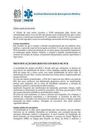MINISTÉRIO
DA SAÚDE
MANUAL DE SUPORTE AVANÇADO DE VIDA
INEM – Departamento de Formação em Emergência Médica
Março de 2006 (Manual em revisão)
10
Enfarte agudo do miocárdio
A oclusão de uma artéria coronária e EAM subsequente pode ocorrer sem
sintomatologia prévia. Cerca de 50% dos doentes morre na primeira hora após o início
das queixas, a maioria por ocorrência de FV, antecedida ou não de TV. O risco máximo
de FV ocorre logo após o início da sintomatologia, diminuindo nas horas seguintes.
Causas secundárias
São situações em que o coração é afectado secundariamente por um problema extra-
cardíaco, o que pode surgir de forma aguda ou crónica. É o que acontece nos casos de
PCR secundária a asfixia por obstrução da via aérea, apneia, pneumotórax hipertensivo
ou hemorragia aguda. Noutras situações, o coração é afectado secundariamente no
contexto da evolução de doenças cronicamente hipoxemiantes, anemia, hipovolémia e
sépsis grave.
IDENTIFICAÇÃO DOS DOENTES EM RISCO DE PCR
A mortalidade dos doentes pós-PCR é elevada, pelo que, idealmente, os doentes em
risco devem ser identificados de forma a serem adoptadas medidas de prevenção da
PCR em tempo útil e exista, assim, uma maior probabilidade de salvar vidas. A
identificação tem por base o exame individual com exame clínico complementado por
exames auxiliares.
No caso dos doentes hospitalizados, a PCR não é imprevista nem súbita e em cerca de
80% dos casos verifica-se uma deterioração progressiva prévia. As manifestações
clínicas mais frequentes são os sinais de dificuldade respiratória, a elevação da
frequência cardíaca e a diminuição do débito cardíaco.
Igualmente frequentes são manifestações de hipotensão, prostração, letargia, estado
confusional ou deterioração do estado de consciência. Nas horas que precedem a PCR
são comuns alterações metabólicas, particularmente acidose.
Do ponto de vista respiratório, os sinais e sintomas mais frequentes são a dispneia, o
aumento da frequência respiratória e a dessaturação. A existência de pele fria,
marmoreada e cianosada, com decréscimo da amplitude do pulso e oligúria, sugerem
diminuição do débito cardíaco. Alterações da consciência têm, neste contexto,
significado idêntico.
Equipa médica de emergência
A possibilidade de se obter apoio especializado para estes doentes, seja de cuidados
intensivos ou de unidades intermédias ou coronárias, com correcção precoce das
alterações detectadas, melhora o prognóstico. A nível mundial, foi introduzido, de
forma crescente, no funcionamento dos hospitais o conceito de Equipa Médica de
Emergência (EME) ou Equipa para Doentes em Risco, de forma a melhorar o
 
