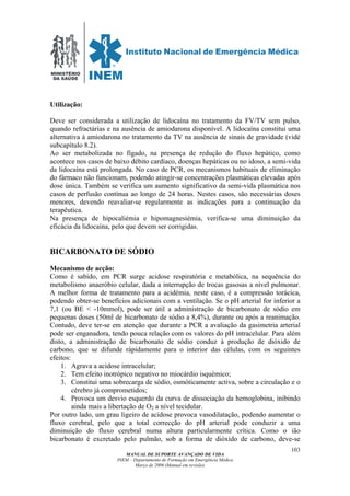 MINISTÉRIO
DA SAÚDE
MANUAL DE SUPORTE AVANÇADO DE VIDA
INEM – Departamento de Formação em Emergência Médica
Março de 2006 (Manual em revisão)
103
Utilização:
Deve ser considerada a utilização de lidocaína no tratamento da FV/TV sem pulso,
quando refractárias e na ausência de amiodarona disponível. A lidocaína constitui uma
alternativa à amiodarona no tratamento da TV na ausência de sinais de gravidade (vidé
subcapítulo 8.2).
Ao ser metabolizada no fígado, na presença de redução do fluxo hepático, como
acontece nos casos de baixo débito cardíaco, doenças hepáticas ou no idoso, a semi-vida
da lidocaína está prolongada. No caso de PCR, os mecanismos habituais de eliminação
do fármaco não funcionam, podendo atingir-se concentrações plasmáticas elevadas após
dose única. Também se verifica um aumento significativo da semi-vida plasmática nos
casos de perfusão contínua ao longo de 24 horas. Nestes casos, são necessárias doses
menores, devendo reavaliar-se regularmente as indicações para a continuação da
terapêutica.
Na presença de hipocaliémia e hipomagnesiémia, verifica-se uma diminuição da
eficácia da lidocaína, pelo que devem ser corrigidas.
BICARBONATO DE SÓDIO
Mecanismo de acção:
Como é sabido, em PCR surge acidose respiratória e metabólica, na sequência do
metabolismo anaeróbio celular, dada a interrupção de trocas gasosas a nível pulmonar.
A melhor forma de tratamento para a acidémia, neste caso, é a compressão torácica,
podendo obter-se benefícios adicionais com a ventilação. Se o pH arterial for inferior a
7,1 (ou BE < -10mmol), pode ser útil a administração de bicarbonato de sódio em
pequenas doses (50ml de bicarbonato de sódio a 8,4%), durante ou após a reanimação.
Contudo, deve ter-se em atenção que durante a PCR a avaliação da gasimetria arterial
pode ser enganadora, tendo pouca relação com os valores do pH intracelular. Para além
disto, a administração de bicarbonato de sódio conduz à produção de dióxido de
carbono, que se difunde rápidamente para o interior das células, com os seguintes
efeitos:
1. Agrava a acidose intracelular;
2. Tem efeito inotrópico negativo no miocárdio isquémico;
3. Constitui uma sobrecarga de sódio, osmóticamente activa, sobre a circulação e o
cérebro já comprometidos;
4. Provoca um desvio esquerdo da curva de dissociação da hemoglobina, inibindo
ainda mais a libertação de O2 a nível tecidular.
Por outro lado, um grau ligeiro de acidose provoca vasodilatação, podendo aumentar o
fluxo cerebral, pelo que a total correcção do pH arterial pode conduzir a uma
diminuição do fluxo cerebral numa altura particularmente crítica. Como o ião
bicarbonato é excretado pelo pulmão, sob a forma de dióxido de carbono, deve-se
 