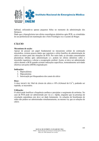 MINISTÉRIO
DA SAÚDE
MANUAL DE SUPORTE AVANÇADO DE VIDA
INEM – Departamento de Formação em Emergência Médica
Março de 2006 (Manual em revisão)
105
habitual, utilizando-se apenas pequenos bólus no momento da administração dos
fármacos.
Dado que a hiperglicémia tem efeitos neurológicos deletérios após PCR, os cristalóides
de uso preferencial em reanimação são o Soro Fisiológico ou o Lactato de Ringer.
CÁLCIO
Mecanismo de acção:
Apesar de possuir um papel fundamental no mecanismo celular de contracção
miocárdica, existem poucos dados que suportem o efeito benéfico da administração de
cálcio na maior parte das situações de PCR. Por outro lado, as elevadas concentrações
plasmáticas obtidas após administração e.v. podem ter efeitos deletérios sobre o
miocárdio isquémico e afectar a recuperação cerebral. Assim, só deve ser administrado
cálcio durante a RCR quando existam indicações específicas, nomeadamente actividade
eléctrica sem pulso (DEM) originada por:
Indicações:
1. Hipercaliémia
2. Hipocalcémia
3. Intoxicação por bloqueadores dos canais de cálcio
Dose:
A dose inicial é de 10ml de cloreto de cálcio a 10% (6,8mmol de Ca2+
), podendo ser
repetida, se necessário.
Utilização:
O cálcio pode lentificar a frequência cardíaca e precipitar o surgimento de arritmias. No
caso de PCR pode ser administrado por via e.v. rápida, enquanto que na presença de
circulação espontânea este deve ser dado lentamente. As soluções de bicarbonato de
sódio não podem ser administradas simultaneamente, na mesma via, que as soluções de
cálcio.
 
