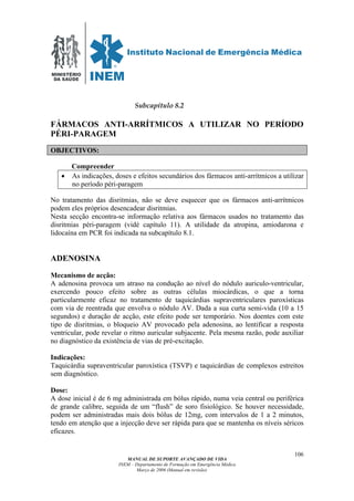MINISTÉRIO
DA SAÚDE
MANUAL DE SUPORTE AVANÇADO DE VIDA
INEM – Departamento de Formação em Emergência Médica
Março de 2006 (Manual em revisão)
106
Subcapítulo 8.2
FÁRMACOS ANTI-ARRÍTMICOS A UTILIZAR NO PERÍODO
PÉRI-PARAGEM
OBJECTIVOS:
Compreender
• As indicações, doses e efeitos secundários dos fármacos anti-arrítmicos a utilizar
no período péri-paragem
No tratamento das disritmias, não se deve esquecer que os fármacos anti-arrítmicos
podem eles próprios desencadear disritmias.
Nesta secção encontra-se informação relativa aos fármacos usados no tratamento das
disritmias péri-paragem (vidé capítulo 11). A utilidade da atropina, amiodarona e
lidocaína em PCR foi indicada na subcapítulo 8.1.
ADENOSINA
Mecanismo de acção:
A adenosina provoca um atraso na condução ao nível do nódulo auriculo-ventricular,
exercendo pouco efeito sobre as outras células miocárdicas, o que a torna
particularmente eficaz no tratamento de taquicárdias supraventriculares paroxísticas
com via de reentrada que envolva o nódulo AV. Dada a sua curta semi-vida (10 a 15
segundos) e duração de acção, este efeito pode ser temporário. Nos doentes com este
tipo de disritmias, o bloqueio AV provocado pela adenosina, ao lentificar a resposta
ventricular, pode revelar o ritmo auricular subjacente. Pela mesma razão, pode auxiliar
no diagnóstico da existência de vias de pré-excitação.
Indicações:
Taquicárdia supraventricular paroxística (TSVP) e taquicárdias de complexos estreitos
sem diagnóstico.
Dose:
A dose inicial é de 6 mg administrada em bólus rápido, numa veia central ou periférica
de grande calibre, seguida de um “flush” de soro fisiológico. Se houver necessidade,
podem ser administradas mais dois bólus de 12mg, com intervalos de 1 a 2 minutos,
tendo em atenção que a injecção deve ser rápida para que se mantenha os níveis séricos
eficazes.
 