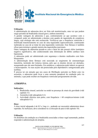 MINISTÉRIO
DA SAÚDE
MANUAL DE SUPORTE AVANÇADO DE VIDA
INEM – Departamento de Formação em Emergência Médica
Março de 2006 (Manual em revisão)
107
Utilização:
A administração de adenosina deve ser feita sob monitorização, uma vez que podem
surgir períodos de bradicárdia sinusal grave, embora transitória.
A grande vantagem da adenosina é que, contrariamente ao que acontece com o
verapamil, pode ser administrada a doentes com quadro de taquicárdia de complexos
largos, cuja etiologia não está esclarecida. Verifica-se que a frequência ventricular é
lentificada transitoriamente no caso de uma taquicárdia supraventricular, continuando
inalterada no caso de se tratar de uma taquicárdia ventricular. Este fármaco é também
eficaz para terminar a grande maioria das taquicárdias juncionais.
Outra vantagem da adenosina prende-se com o facto de não possuir efeito inotrópico
negativo significativo, não condicionando uma diminuição do débito cardíaco nem
hipotensão.
A adenosina pode ser administrada com segurança a doentes medicados com beta-
bloqueantes.
A administração deste fármaco está associada ao surgimento de sintomatologia
transitória, incluíndo dor torácica intensa, pelo que os doentes devem ser alertados,
assegurando que são auto-limitados. Em asmáticos, a adenosina pode induzir ou agravar
o broncospasmo. As suas acções são potenciadas pelo dipiridamol e antagonizadas pela
teofilina.
É preciso ter em atenção que nos casos de fibrilhação auricular ou flutter com via
acessória, a adenosina pode levar a uma aumento paradoxal da condução pela via
anómala, o que pode resultar em frequência ventricular perigosamente elevada.
ATROPINA
Indicações:
1. Bradicárdia sinusal, auricular ou nodal na presença de sinais de gravidade (vidé
capítulo 11)
2. Assistolia (vidé subcapítulo 8.1)
3. Actividade eléctrica sem pulso, com frequência < 60 complexos/minuto (vidé
subcapítulo 8.1)
Dose:
A dose inicial adequada é de 0,5 a 1mg e.v., podendo ser necessário administrar doses
repetidas. Se ineficazes, deve considerar-se a colocação de pace (vidé capítulo 10).
Utilização:
Os distúrbios da condução ou a bradicárdia associadas a tónus vagal aumentado, podem
responder à administração de atropina.
 