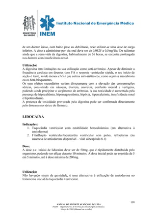 MINISTÉRIO
DA SAÚDE
MANUAL DE SUPORTE AVANÇADO DE VIDA
INEM – Departamento de Formação em Emergência Médica
Março de 2006 (Manual em revisão)
109
de um doente idoso, com baixo peso ou debilitado, deve utilizar-se uma dose de carga
inferior. A dose a administrar por via oral deve ser de 0,0625 a 0,5mg/dia. De salientar
ainda que a semi-vida da digoxina, habitualmente de 36 horas, se encontra prolongada
nos doentes com insuficiência renal.
Utilização:
A digoxina tem limitações na sua utilização como anti-arrítmico. Apesar de diminuir a
frequência cardíaca em doentes com FA e resposta ventricular rápida, o seu início de
acção é lento, sendo menos eficaz que outros anti-arrítmicos, como sejam a amiodarona
ou os beta-bloqueantes.
Os seus efeitos secundários variam directamente com a elevação das concentrações
séricas, consistindo em náuseas, diarreia, anorexia, confusão mental e vertigens,
podendo ainda precipitar o surgimento de arritmias. A sua toxicidade é aumentada pela
presença de hipocaliémia, hipomagnesiémia, hipóxia, hipercalcémia, insuficiência renal
e hipotiroidismo.
A presença de toxicidade provocada pela digoxina pode ser confirmada directamente
pelo doseamento sérico do fármaco.
LIDOCAÍNA
Indicações:
1. Taquicárdia ventricular com estabilidade hemodinâmica (em alternativa à
amiodarona)
2. Fibrilhação ventricular/taquicárdia ventricular sem pulso, refractárias (na
ausência de amiodarona disponível – vidé subcapítulo 8.1)
Dose:
A dose e.v. inicial de lidocaína deve ser de 50mg, que é rápidamente distribuída pelo
organismo, podendo ser eficaz durante 10 minutos. A dose inicial pode ser repetida de 5
em 5 minutos, até à dose máxima de 200mg.
Utilização:
Não havendo sinais de gravidade, é uma alternativa à utilização de amiodarona no
tratamento inicial da taquicárdia ventricular.
 
