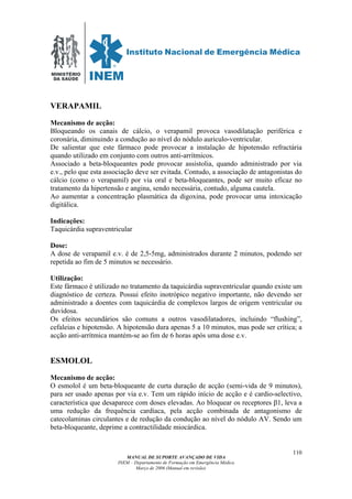 MINISTÉRIO
DA SAÚDE
MANUAL DE SUPORTE AVANÇADO DE VIDA
INEM – Departamento de Formação em Emergência Médica
Março de 2006 (Manual em revisão)
110
VERAPAMIL
Mecanismo de acção:
Bloqueando os canais de cálcio, o verapamil provoca vasodilatação periférica e
coronária, diminuindo a condução ao nível do nódulo auriculo-ventricular.
De salientar que este fármaco pode provocar a instalação de hipotensão refractária
quando utilizado em conjunto com outros anti-arrítmicos.
Associado a beta-bloqueantes pode provocar assistolia, quando administrado por via
e.v., pelo que esta associação deve ser evitada. Contudo, a associação de antagonistas do
cálcio (como o verapamil) por via oral e beta-bloqueantes, pode ser muito eficaz no
tratamento da hipertensão e angina, sendo necessária, contudo, alguma cautela.
Ao aumentar a concentração plasmática da digoxina, pode provocar uma intoxicação
digitálica.
Indicações:
Taquicárdia supraventricular
Dose:
A dose de verapamil e.v. é de 2,5-5mg, administrados durante 2 minutos, podendo ser
repetida ao fim de 5 minutos se necessário.
Utilização:
Este fármaco é utilizado no tratamento da taquicárdia supraventricular quando existe um
diagnóstico de certeza. Possui efeito inotrópico negativo importante, não devendo ser
administrado a doentes com taquicárdia de complexos largos de origem ventricular ou
duvidosa.
Os efeitos secundários são comuns a outros vasodilatadores, incluindo “flushing”,
cefaleias e hipotensão. A hipotensão dura apenas 5 a 10 minutos, mas pode ser crítica; a
acção anti-arrítmica mantém-se ao fim de 6 horas após uma dose e.v.
ESMOLOL
Mecanismo de acção:
O esmolol é um beta-bloqueante de curta duração de acção (semi-vida de 9 minutos),
para ser usado apenas por via e.v. Tem um rápido início de acção e é cardio-selectivo,
característica que desaparece com doses elevadas. Ao bloquear os receptores β1, leva a
uma redução da frequência cardíaca, pela acção combinada de antagonismo de
catecolaminas circulantes e de redução da condução ao nível do nódulo AV. Sendo um
beta-bloqueante, deprime a contractilidade miocárdica.
 