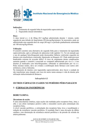 MINISTÉRIO
DA SAÚDE
MANUAL DE SUPORTE AVANÇADO DE VIDA
INEM – Departamento de Formação em Emergência Médica
Março de 2006 (Manual em revisão)
111
Indicações:
1. Tratamento de segunda linha da taquicárdia supraventricular
2. Taquicárdia sinusal sintomática
Dose:
A dose inicial e.v. é de 40mg (0,5 mg/Kg) administrada durante 1 minuto, sendo
seguida de uma infusão de 4mg/minuto (50 microg/Kg/minuto). Se necessário, pode ser
administrada uma segunda dose de carga (40 mg) e a perfusão gradualmente aumentada
até 100 microg/Kg/minuto.
Utilização:
O esmolol constitui uma alternativa de segunda linha para o tratamento da taquicárdia
supraventricular, após a utilização de adenosina (vidé capítulo 11). Ter em atenção que
o uso de qualquer beta-bloqueante pode desencadear falência ventricular esquerda em
doentes com insuficiência ventricular, hipotensão ou bloqueio AV. Pode ainda provocar
bradicárdia extrema de reversão difícil. O risco de surgimento destas complicações
aumenta quando o esmolol é associado ao verapamil administrado por via e.v. e nos
doentes já medicados com beta-bloqueantes, sobretudo se administrado por via e.v.
Pelas mesmas razões, deve ser evitada a combinação deste fármaco com outros anti-
arrítmicos, como a lidocaína.
No tratamento de doentes com taquicárdia supraventricular, deve haver o cuidado de
não transformar uma situação sem risco de morte numa ameaça à vida do doente pela
utilização indiscriminada de fármacos.
Subcapítulo 8.3
OUTROS FÁRMACOS USADOS NO PERÍODO PÉRI-PARAGEM
1 - FÁRMACOS INOTRÓPICOS
DOBUTAMINA
Mecanismo de acção:
É uma catecolamina sintética, cujas acções são mediadas pelos receptores beta1, beta2 e
alfa; o seu efeito inotrópico positivo sobre o miocárdio ocorre pela estimulação dos
receptores beta2.
A nível vascular periférico, a estimulação dos receptores beta2 leva a vasodilatação e
redução da resistência vascular periférica. O resultado final é uma elevação do débito
cardíaco, com diminuição da resistência arterial periférica e da pressão de oclusão da
artéria pulmonar.
 
