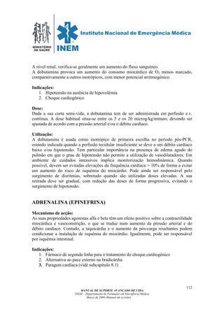 MINISTÉRIO
DA SAÚDE
MANUAL DE SUPORTE AVANÇADO DE VIDA
INEM – Departamento de Formação em Emergência Médica
Março de 2006 (Manual em revisão)
112
A nível renal, verifica-se geralmente um aumento do fluxo sanguíneo.
A dobutamina provoca um aumento do consumo miocárdico de O2 menos marcado,
comparativamente a outros inotrópicos, com menor potencial arritmogénico.
Indicações:
1. Hipotensão na ausência de hipovolémia
2. Choque cardiogénico
Dose:
Dada a sua curta semi-vida, a dobutamina tem de ser administrada em perfusão e.v.
contínua. A dose habitual situa-se entre os 5 e os 20 microg/kg/minuto, devendo ser
ajustada de acordo com a pressão arterial e/ou o débito cardíaco.
Utilização:
A dobutamina é usada como inotrópico de primeira escolha no período pós-PCR,
estando indicada quando a perfusão tecidular insuficiente se deve a um débito cardíaco
baixo e/ou hipotensão. Tem particular importância na presença de edema agudo do
pulmão em que o grau de hipotensão não permite a utilização de vasodilatadores. Em
ambiente de cuidados intensivos implica monitorização hemodinâmica. Quando
possível, devem ser evitadas elevações da frequência cardíaca > 10% de forma a evitar
um aumento do risco de isquémia do miocárdio. Pode ainda ser responsável pelo
surgimento de disritmias, sobretudo quando são utilizadas doses elevadas. A sua
retirada deve ser gradual, com redução das doses de forma progressiva, evitando o
surgimento de hipotensão.
ADRENALINA (EPINEFRINA)
Mecanismo de acção:
As suas propriedades agonistas alfa e beta têm um efeito positivo sobre a contractilidade
miocárdica e vasoconstrição, o que se traduz num aumento da pressão arterial e do
débito cardíaco. Contudo, a taquicárdia e o aumento da pós-carga resultantes podem
condicionar a instalação de isquémia do miocárdio. Igualmente, pode ser responsável
por isquémia intestinal.
Indicações:
1. Fármaco de segunda linha para o tratamento do choque cardiogénico
2. Alternativa ao pace externo na bradicárdia
3. Paragem cardíaca (vidé subcapítulo 8.1)
 