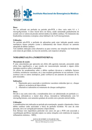 MINISTÉRIO
DA SAÚDE
MANUAL DE SUPORTE AVANÇADO DE VIDA
INEM – Departamento de Formação em Emergência Médica
Março de 2006 (Manual em revisão)
113
Dose:
Ao ser utilizada em perfusão no período pós-PCR, a dose varia entre 0,1 e 1
microg/Kg/minuto. A dose inicial deve ser baixa, sendo aumentada gradualmente de
acordo com os valores de pressão arterial média e/ou débito cardíaco. No tratamento das
bradicárdias resistentes à atropina a dose habitual é de 2 a10 microg/minuto.
Utilização:
No período pós-PCR, a perfusão de adrenalina pode estar indicada quando outros
inotrópicos menos potentes (como a dobutamina) não foram eficazes no aumento
adequado do débito cardíaco.
Tem também indicação como alternativa ao pace externo, nas situações de bradicárdia
com sinais de gravidade, ou risco de assistolia, sem resposta à atropina.
NORADRENALINA (NOREPINEFRINA)
Mecanismo de acção:
É uma catecolamina que apresenta um efeito alfa agonista marcado, possuindo ainda
efeito beta significativo, o que resulta em vasoconstrição marcada e algum efeito
inotrópico positivo sobre o miocárdio.
Os efeitos da noradrenalina sobre o débito cardíaco devem-se a múltiplos factores
(volémia, resistências vasculares, etc.), mas resultam geralmente no seu aumento. Como
acontece com os outros inotrópicos, pode verificar-se um aumento do consumo de O2
pelo miocárdio.
Indicações:
1. Hipotensão grave associada a resistências vasculares reduzidas (por ex.: choque
séptico), na ausência de hipovolémia
2. Alternativa à adrenalina no tratamento do choque cardiogénico
Dose:
Devido à sua curta semi-vida, a noradrenalina deve ser administrada em perfusão e.v.
contínua, utilizando-se a menor dose eficaz, iniciando-se habitualmente com 0,1
microg/Kg/minuto, com aumentos graduais de acordo com a pressão arterial média.
Utilização:
A noradrenalina tem indicação no período pós-reanimação, quando a hipotensão e baixo
débito cardíaco estão associados a baixa da perfusão tecidular. No caso de estar
presente, deve ser corrigida préviamente a hipovolémia.
Este fármaco tem importância particular nos casos em que a PCR está associada a
vasodilatação periférica marcada (sépsis ou outras situações com síndroma de resposta
inflamatória sistémica – SIRS).
 