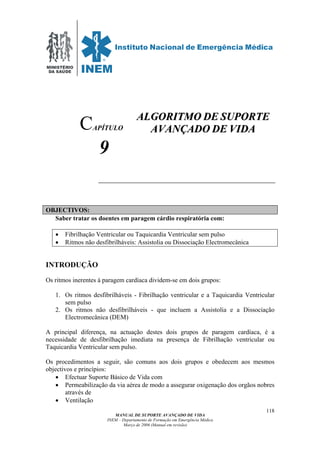 MINISTÉRIO
DA SAÚDE
MANUAL DE SUPORTE AVANÇADO DE VIDA
INEM – Departamento de Formação em Emergência Médica
Março de 2006 (Manual em revisão)
118
APÍTULO
9
OBJECTIVOS:
Saber tratar os doentes em paragem cárdio respiratória com:
• Fibrilhação Ventricular ou Taquicardia Ventricular sem pulso
• Ritmos não desfibrilháveis: Assistolia ou Dissociação Electromecânica
INTRODUÇÃO
Os ritmos inerentes á paragem cardíaca dividem-se em dois grupos:
1. Os ritmos desfibrilháveis - Fibrilhação ventricular e a Taquicardia Ventricular
sem pulso
2. Os ritmos não desfibrilháveis - que incluem a Assistolia e a Dissociação
Electromecânica (DEM)
A principal diferença, na actuação destes dois grupos de paragem cardíaca, é a
necessidade de desfibrilhação imediata na presença de Fibrilhação ventricular ou
Taquicardia Ventricular sem pulso.
Os procedimentos a seguir, são comuns aos dois grupos e obedecem aos mesmos
objectivos e princípios:
• Efectuar Suporte Básico de Vida com
• Permeabilização da via aérea de modo a assegurar oxigenação dos orgãos nobres
através de
• Ventilação
C AALLGGOORRIITTMMOO DDEE SSUUPPOORRTTEE
AAVVAANNÇÇAADDOO DDEE VVIIDDAA
 