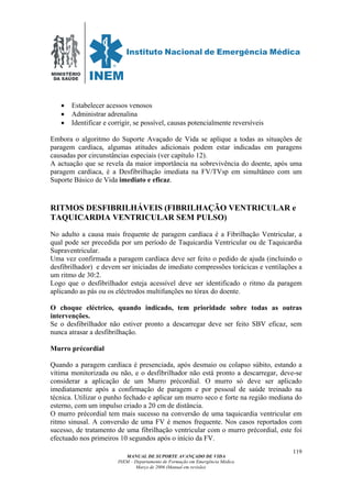 MINISTÉRIO
DA SAÚDE
MANUAL DE SUPORTE AVANÇADO DE VIDA
INEM – Departamento de Formação em Emergência Médica
Março de 2006 (Manual em revisão)
119
• Estabelecer acessos venosos
• Administrar adrenalina
• Identificar e corrigir, se possível, causas potencialmente reversíveis
Embora o algoritmo do Suporte Avaçado de Vida se aplique a todas as situações de
paragem cardíaca, algumas atitudes adicionais podem estar indicadas em paragens
causadas por circunstâncias especiais (ver capítulo 12).
A actuação que se revela da maior importância na sobrevivência do doente, após uma
paragem cardíaca, é a Desfibrilhação imediata na FV/TVsp em simultâneo com um
Suporte Básico de Vida imediato e eficaz.
RITMOS DESFIBRILHÁVEIS (FIBRILHAÇÃO VENTRICULAR e
TAQUICARDIA VENTRICULAR SEM PULSO)
No adulto a causa mais frequente de paragem cardíaca é a Fibrilhação Ventricular, a
qual pode ser precedida por um período de Taquicardia Ventricular ou de Taquicardia
Supraventricular.
Uma vez confirmada a paragem cardíaca deve ser feito o pedido de ajuda (incluindo o
desfibrilhador) e devem ser iniciadas de imediato compressões torácicas e ventilações a
um ritmo de 30:2.
Logo que o desfibrilhador esteja acessível deve ser identificado o ritmo da paragem
aplicando as pás ou os eléctrodos multifunções no tórax do doente.
O choque eléctrico, quando indicado, tem prioridade sobre todas as outras
intervenções.
Se o desfibrilhador não estiver pronto a descarregar deve ser feito SBV eficaz, sem
nunca atrasar a desfibrilhação.
Murro précordial
Quando a paragem cardíaca é presenciada, após desmaio ou colapso súbito, estando a
vítima monitorizada ou não, e o desfibrilhador não está pronto a descarregar, deve-se
considerar a aplicação de um Murro précordial. O murro só deve ser aplicado
imediatamente após a confirmação de paragem e por pessoal de saúde treinado na
técnica. Utilizar o punho fechado e aplicar um murro seco e forte na região mediana do
esterno, com um impulso criado a 20 cm de distância.
O murro précordial tem mais sucesso na conversão de uma taquicardia ventricular em
ritmo sinusal. A conversão de uma FV é menos frequente. Nos casos reportados com
sucesso, de tratamento de uma fibrilhação ventricular com o murro précordial, este foi
efectuado nos primeiros 10 segundos após o início da FV.
 