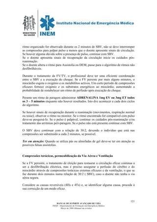 MINISTÉRIO
DA SAÚDE
MANUAL DE SUPORTE AVANÇADO DE VIDA
INEM – Departamento de Formação em Emergência Médica
Março de 2006 (Manual em revisão)
121
ritmo organizado for observado durante os 2 minutos de SBV, não se deve interromper
as compressões para palpar pulso a menos que o doente apresente sinais de circulação.
Se houver alguma dúvida sobre a presença de pulso, continue com SBV.
Se o doente apresenta sinais de recuperação da circulação inicie os cuidados pós-
reanimação.
Se o doente altera o ritmo para Assistolia ou DEM, passe para o algoritmo de ritmos não
desfibrilháveis.
Durante o tratamento da FV/TV, o profissional deve ter uma eficiente coordenação
entre o SBV e a execução do choque. Se a FV persiste por mais alguns minutos, o
miocárdio esgota o oxigénio e os metabólitos activos. Um curto período de compressões
eficazes fornece oxigénio e os substratos energéticos ao miocárdio, aumentando a
probabilidade de restabelecer um ritmo de perfusão após execução do choque.
Perante um ritmo de paragem administrar ADRENALINA 1mg EV ou 3mg ET todos
os 3 – 5 minutos enquanto não houver resultados. Isto dve acontecer a cada dois ciclos
do algoritmo.
Se houver sinais de recuperação durante a reanimação (movimentos, respiração normal
ou tosse), observar o ritmo no monitor. Se o ritmo encontrado for compatível com pulso
deve-se pesquisá-lo. Se o pulso é palpável, continue os cuidados pós-reanimação e/ou
tratamento das arritmias peri-paragem. Se o pulso não está presente continue com SBV.
O SBV deve continuar com a relação de 30:2, devendo o indivíduo que está nas
compressões ser substituído a cada 2 minutos, se possível.
Ter em atenção: Quando se utiliza pás ou almofadas de gel deve-se ter em atenção as
possíveis falsas assistolias.
Compressões torácicas, permeabilização da Via Aérea e Ventilação
Se a FV persistir, o tratamento de eleição para restaurar a circulação eficaz continua a
ser a desfibrilhação eléctrica, mas é preciso assegurar a perfusão do cérebro e do
miocárdio através de compressões torácicas externas eficazes e da ventilação, o que se
faz durante dois minutos numa relação de 30:2 ( SBV), caso o doente não tenha a via
aérea segura.
Considere as causas reversíveis (4Hs e 4Ts) e, se identificar alguma causa, proceda à
sua correcção de um modo eficaz.
 