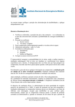 MINISTÉRIO
DA SAÚDE
MANUAL DE SUPORTE AVANÇADO DE VIDA
INEM – Departamento de Formação em Emergência Médica
Março de 2006 (Manual em revisão)
122
Ao mesmo tempo verifique a posição dos eléctrodos/pás do desfibrilhador, e aplique
adequadamente o gel.
Durante a Reanimação deve:
1. Verificar os eléctrodos, a posição das pás e dos contactos – se os eléctrodos ou
as pás não estiverem bem colocados a probabilidade de conseguir desfibrilhar é
menor
2. Proceder ou confirmar:
a. Acesso venoso
b. Via aérea / oxigénio
3. Fazer compressões ininterruptamente quando a via aérea estiver segura
4. Administrar adrenalina – cada 3 a 5 min.
5. Considerar as indicações para:
a. Amiodarona
b. Atropina
c. Sulfato de Magnésio
6. Corrigir as causas reversíveis de PCP
É imprescindível assegurar a permeabilidade da via aérea, sendo a melhor maneira a
entubação endotraqueal. Esta só deve ser imediata se o profissional tiver alguma
experiência com a técnica. A laringoscopia deve ser feita sem que haja paragem nas
compressões, havendo uma breve pausa apenas quando o tubo passar através das cordas
vocais.
Em alternativa, para não haver qualquer interrupção nas compressões a entubação pode
ser adiada até se obter circulação espontânea. Nenhuma entubação deve demorar
mais de 30s. Se não for conseguida recomenda-se ventilação com máscara.
Após entubação, confirmar a posição correcta do tubo e fixar adequadamente.
Se a entubação foi realizada correctamente, continue as compressões com a frequência
de 100 por minuto sem pausas durante a ventilação. A frequência ventilatória será de
10 por minuto; não se deve hiperventilar o doente.
O objectivo da ventilação eficaz é a administração da maior quantidade de oxigénio
possível, de preferência O2 a 100%. A partir do momento em que está assegurada a
entubação endotraqueal as compressões torácicas devem ser efectuadas a um ritmo de
100/min, sem interrupção, excepto para desfibrilhar ou para verificar pulso.
Efectivamente, sempre que as compressões torácicas param a pressão de perfusão
coronária cai drásticamente e, quando se retomam, há um atraso até que a pressão de
 