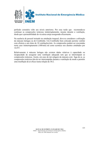 MINISTÉRIO
DA SAÚDE
MANUAL DE SUPORTE AVANÇADO DE VIDA
INEM – Departamento de Formação em Emergência Médica
Março de 2006 (Manual em revisão)
123
perfusão coronária volte aos níveis anteriores. Por essa razão que recomenda-se
continuar as compressões torácicas ininterruptamente, mesmo durante a ventilação,
desde que a permeabilidade da via aérea esteja assegurada eficazmente.
Na ausência de pessoal treinado na entubação traqueal, deve-se considerar a utilização
da máscara laríngea ou do Combitube. Um Combitube bem colocado permite ventilar
com eficácia a um ritmo de 10 ventilações/min. As compressões podem ser executadas
neste caso ininterruptamente (100/min) tal como acontece nos doentes entubados por
via ET.
Relativamente à máscara laríngea não existem dados relativos à capacidade ou
incapacidade de assegurar uma ventilação adequada sem que se interrompam as
compressões torácicas. Assim, em caso de má selagem da máscara com fuga de ar, as
compressões torácicas têm de ser interrompidas durante a ventilação de modo a permitir
uma insuflação de ar eficaz numa relação de 30:2.
 