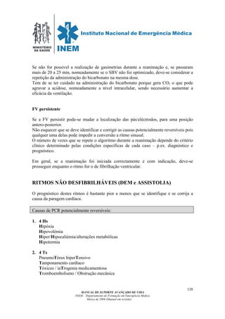 MINISTÉRIO
DA SAÚDE
MANUAL DE SUPORTE AVANÇADO DE VIDA
INEM – Departamento de Formação em Emergência Médica
Março de 2006 (Manual em revisão)
128
Se não for possível a realização de gasimetrias durante a reanimação e, se passaram
mais de 20 a 25 min, nomeadamente se o SBV não foi optimizado, deve-se considerar a
repetição da administração do bicarbonato na mesma dose.
Tem de se ter cuidado na administração do bicarbonato porque gera CO2 o que pode
agravar a acidose, nomeadamente a nível intracelular, sendo necessário aumentar a
eficácia da ventilação.
FV persistente
Se a FV persistir pode-se mudar a localização das pás/eléctrodos, para uma posição
antero-posterior.
Não esquecer que se deve identificar e corrigir as causas potencialmente reversíveis pois
qualquer uma delas pode impedir a conversão a ritmo sinusal.
O número de vezes que se repete o algoritmo durante a reanimação depende do critério
clínico determinado pelas condições específicas de cada caso – p.ex. diagnóstico e
prognóstico.
Em geral, se a reanimação foi iniciada correctamente e com indicação, deve-se
prosseguir enquanto o ritmo for o de fibrilhação ventricular.
RITMOS NÃO DESFIBRILHÁVEIS (DEM e ASSISTOLIA)
O prognóstico destes ritmos é bastante pior a menos que se identifique e se corrija a
causa da paragem cardíaca.
Causas de PCR potencialmente reversíveis:
1. 4 Hs
Hipóxia
Hipovolémia
Hiper/Hipocaliémia/alterações metabólicas
Hipotermia
2. 4 Ts
PneumoTórax hiperTensivo
Tamponamento cardíaco
Tóxicos / iaTrogenia medicamentosa
Tromboembolismo / Obstrução mecânica
 