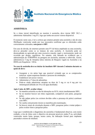 MINISTÉRIO
DA SAÚDE
MANUAL DE SUPORTE AVANÇADO DE VIDA
INEM – Departamento de Formação em Emergência Médica
Março de 2006 (Manual em revisão)
129
ASSISTOLIA
Se o ritmo inicial identificado no monitor é assistolia, deve iniciar SBV 30:2 e
administrar Adrenalina 1 mg EV, logo que tenha um acesso venoso disponível.
O essencial, neste caso, é ter a certeza que estamos perante uma assistolia e não de uma
fibrilhação ventricular sendo por isso necessário confirmar que os eléctrodos estão
correctamente colocados, sem parar o SBV.
Em caso de dúvida, de estarmos perante uma FV de baixa amplitude ou uma assistolia,
deve-se proceder como se se tratasse de uma assitolia. A Assistolia pode ser
desencadeada ou agravada por uma excessiva reacção vagal e, teoricamente, pode ser
revertida por drogas vagolíticas. No entanto, está baseada na evidência que a
administração de ATROPINA na paragem em assistolia, aumenta a sobrevida. Assim,
administra-se 3 mg de Atropina (dose máxima de bloqueio vagal) na Assistolia e na
DEM com frequência < 60/m.
No caso de assistolia deve-se iniciar de imediato SBV durante 2 minutos durante os
quais de deve:
• Assegurar a via aérea logo que possível evitando que as as compressões
torácicas sejam suspensas durante o processo de entubação;
• Estabelecer um acesso venoso;
• Administrar a 1ª dose de adrenalina;
• Pode-se ainda administrar atropina na dose de 3 mg ev ou 6 mg por via
intratraqueal (diluída em 10 cc de água destilada).
Após 2 min. de SBV, avaliar ritmo:
• Se mantém assistolia ou não há alterações no ECG, inicie imediatamente SBV;
• Se no monitor houver um ritmo organizado, compatível com pulso, pesquisar
pulso;
• Se não palpar pulso (ou existem duvidas sobre a presença de pulso) continuar
com SBV;
• Se o pulso está presente iniciar as manobras pós-reanimação;
• Se houver sinais de circulação durante o SBV, pesquisar pulso e tentar palpar o
pulso avaliar ritmo e pesquisar pulso.
Logo que é estabelecido o diagnóstico de assistolia é fundamental observar, com muito
cuidado, a tira de ritmo com o objectivo de procurar possíveis ondas P ou, actividade
ventricular muito lenta, porque, nestes casos, há indicação formal para implantar
pacemaker externo de imediato.
 