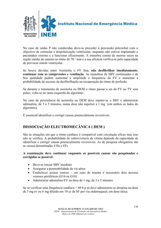 MINISTÉRIO
DA SAÚDE
MANUAL DE SUPORTE AVANÇADO DE VIDA
INEM – Departamento de Formação em Emergência Médica
Março de 2006 (Manual em revisão)
130
No caso de ondas P não conduzidas deve-se proceder á percussão précordial com o
objectivo de estimular a despolarização ventricular, enquanto não estiver implantado o
pacemaker externo e a funcionar eficazmente. A manobra consta de murros secos na
região média do esterno ao ritmo de 70 / min e a sua eficácia verifica-se pela capacidade
de provocar sístole ventricular.
Se houve dúvidas entre Assistolia e FV fina, não desfibrilhar imediatamente,
continuar com as compressões e ventilação. As manobras de SBV continuadas e de
boa qualidade podem aumentar a amplitude e frequência da FV e aumentar a
probabilidade de sucesso da desfibrilhação na recuperação do ritmo de perfusão.
Se durante o tratamento de assistolia ou DEM o ritmo passar a ser de FV ou TV sem
pulso, volta-se ao ramo esquerdo do algoritmo.
No caso de persistência de assistolia ou DEM deve manter-se o SBV e administrar
adrenalina, de 3 a 5 minutos, numa dose não superior a 1 mg (em ambos os lados do
algoritmo).
É essencial identificar e corrigir causas potencialmente reversíveis.
DISSOCIAÇÃO ELECTROMECÂNICA ( DEM )
São as situações em que o ritmo cardíaco é compatível com circulação eficaz mas isso
não se verifica. A probabilidade de sobrevivência da vítima depende da capacidade de
identificar e corrigir causas potencialmente reversíveis. As de pesquisa obrigatória são
as causas denominadas 4 Hs e 4Ts.
A reanimação deve continuar enquanto as possíveis causas são pesquisadas e
corrigidas se possível:
• Deve-se iniciar SBV imediato
• Assegurar a permeabilidade da via aérea
• Estabelecer acesso venoso – em caso de trauma é necessário dois acessos
venosos periféricos (G14 ou G16)
• Administrar adrenalina EV na dose de 1 mg, de 3 a 5 minutos
Se se verificar uma frequência cardíaca < 60 b p m deve administrar-se atropina na dose
de 3 mg ev ou 6 mg diluído em 10 cc de SF por via endotraqueal, em dose única.
 