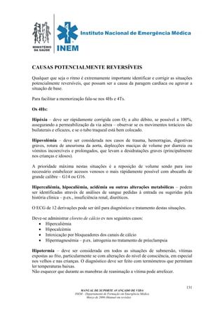 MINISTÉRIO
DA SAÚDE
MANUAL DE SUPORTE AVANÇADO DE VIDA
INEM – Departamento de Formação em Emergência Médica
Março de 2006 (Manual em revisão)
131
CAUSAS POTENCIALMENTE REVERSÍVEIS
Qualquer que seja o ritmo é extremamente importante identificar e corrigir as situações
potencialmente reversíveis, que possam ser a causa da paragem cardíaca ou agravar a
situação de base.
Para facilitar a memorização fala-se nos 4Hs e 4Ts.
Os 4Hs:
Hipóxia – deve ser rápidamente corrigida com O2 a alto débito, se possível a 100%,
assegurando a permeabilização da via aérea – observar se os movimentos torácicos são
builaterais e eficazes, e se o tubo traqueal está bem colocado.
Hipovolémia – deve ser considerada nos casos de trauma, hemorragias, digestivas
graves, rotura de aneurisma da aorta, deplecções maciças de volume por diarreia ou
vómitos incoercíveis e prolongados, que levam a desidratações graves (principalmente
nos crianças e idosos).
A prioridade máxima nestas situações é a reposição de volume sendo para isso
necessário estabelecer acessos venosos o mais rápidamente possível com abocaths de
grande calibre – G14 ou G16.
Hipercaliémia, hipocaliémia, acidémia ou outras alterações metabólicas – podem
ser identificadas através de análises de sangue pedidas á entrada ou sugeridas pela
história clínica – p.ex., insuficiência renal, diuréticos.
O ECG de 12 derivações pode ser útil para diagnóstico e tratamento destas situações.
Deve-se administrar cloreto de cálcio ev nos seguintes casos:
• Hipercaliémia
• Hipocalcémia
• Intoxicação por bloqueadores dos canais de cálcio
• Hipermagnesémia – p.ex. iatrogenia no tratamento de préeclampsia
Hipotermia – deve ser considerada em todos as situações de submersão, vítimas
expostas ao frio, particularmente se com alterações do nível de consciência, em especial
nos velhos e nas crianças. O diagnóstico deve ser feito com termómetros que permitam
ler temperaturas baixas.
Não esquecer que durante as manobras de reanimação a vítima pode arrefecer.
 