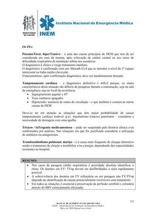 MINISTÉRIO
DA SAÚDE
MANUAL DE SUPORTE AVANÇADO DE VIDA
INEM – Departamento de Formação em Emergência Médica
Março de 2006 (Manual em revisão)
132
Os 4Ts:
PneumoTórax hiperTensivo – é uma das causas principais de DEM que tem de ser
considerada em caso de trauma, após colocação de catéter central ou nos casos de
dificuldade respiratória de instalação súbita nos asmáticos.
O diagnóstico é clínico e exige tratamento imediato.
O diagnóstico é confirmado com um Abocath G14 que se introduz a nível do 2º espaço
intercostal na linha médio clavicular.
O pneumotórax, após confirmação diagnóstica, deve ser imediatamente drenado.
Tamponamento cardíaco – o diagnóstico definitivo é difícil porque, os sinais
característicos desta situação são difíceis de pesquisar durante a reanimação, seja na sala
de emergência seja no local da ocorrência:
• Ingurgitamento jugular a 45º
• Tons cardíacos apagados
• Hipotensão/ ausência de sinais de circulação - o que também é comum ás outras
causas de DEM
Deve-se ter em atenção as situações que têm maior probabilidade de causar
tamponamento cardíaco tratável: p.ex. traumatismo torácico penetrante – considerar a
necessidade de drenagem com uma agulha.
Tóxicos / iaTrogenia medicamentosa – pode ser suspeitado pela história clínica e/ou
confirmados por análises. Nas situações em que for justificado considerar a utilização
de antídotos ou antagonistas.
Tromboembolismo pulmonar maciço – é a causa mais frequente de choque obstrutivo
sendo o tratamento de eleição a trombólise e/ou cirurgia, dependendo das especialidades
existentes no hospital.
RESUMO:
• Nos casos de paragem cárdio respiratória é prioridade absoluta identificar o
ritmo. Os doentes em FV/ TVsp devem ser desfibrilhados o mais rapidamente
possível.
• A sobrevivência dos doentes em FV refractária ou em paragem não FV/TVsp
depende da identificação de causas potencialmente reversíveis com tratamento.
• Em todos as situações é essencial a preservação da perfusão cerebral e coronária
através do SBV correctamente efectuado.
 