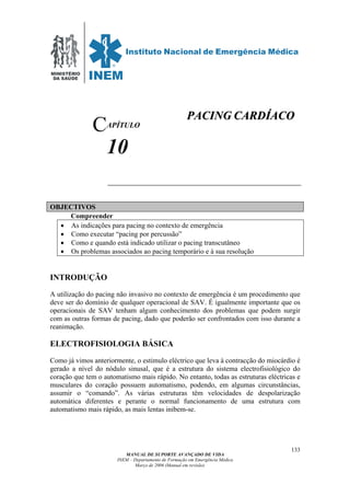 MINISTÉRIO
DA SAÚDE
MANUAL DE SUPORTE AVANÇADO DE VIDA
INEM – Departamento de Formação em Emergência Médica
Março de 2006 (Manual em revisão)
133
APÍTULO
10
OBJECTIVOS
Compreender
• As indicações para pacing no contexto de emergência
• Como executar “pacing por percussão”
• Como e quando está indicado utilizar o pacing transcutâneo
• Os problemas associados ao pacing temporário e à sua resolução
INTRODUÇÃO
A utilização do pacing não invasivo no contexto de emergência é um procedimento que
deve ser do domínio de qualquer operacional de SAV. É igualmente importante que os
operacionais de SAV tenham algum conhecimento dos problemas que podem surgir
com as outras formas de pacing, dado que poderão ser confrontados com isso durante a
reanimação.
ELECTROFISIOLOGIA BÁSICA
Como já vimos anteriormente, o estimulo eléctrico que leva à contracção do miocárdio é
gerado a nível do nódulo sinusal, que é a estrutura do sistema electrofisiológico do
coração que tem o automatismo mais rápido. No entanto, todas as estruturas eléctricas e
musculares do coração possuem automatismo, podendo, em algumas circunstâncias,
assumir o “comando”. As várias estruturas têm velocidades de despolarização
automática diferentes e perante o normal funcionamento de uma estrutura com
automatismo mais rápido, as mais lentas inibem-se.
C
PPAACCIINNGG CCAARRDDÍÍAACCOO
 