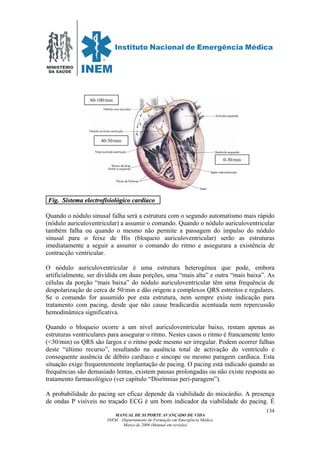 MINISTÉRIO
DA SAÚDE
MANUAL DE SUPORTE AVANÇADO DE VIDA
INEM – Departamento de Formação em Emergência Médica
Março de 2006 (Manual em revisão)
134
FFiigg.. SSiisstteemmaa eelleeccttrrooffiissiioollóóggiiccoo ccaarrddííaaccoo .
Quando o nódulo sinusal falha será a estrutura com o segundo automatismo mais rápido
(nódulo auriculoventricular) a assumir o comando. Quando o nódulo auriculoventricular
também falha ou quando o mesmo não permite a passagem do impulso do nódulo
sinusal para o feixe de His (bloqueio auriculoventricular) serão as estruturas
imediatamente a seguir a assumir o comando do ritmo e assegurara a existência de
contracção ventricular.
O nódulo auriculoventricular é uma estrutura heterogénea que pode, embora
artificialmente, ser dividida em duas porções, uma “mais alta” e outra “mais baixa”. As
células da porção “mais baixa” do nódulo auriculoventricular têm uma frequência de
despolarização de cerca de 50/min e dão origem a complexos QRS estreitos e regulares.
Se o comando for assumido por esta estrutura, nem sempre existe indicação para
tratamento com pacing, desde que não cause bradicardia acentuada nem repercussão
hemodinâmica significativa.
Quando o bloqueio ocorre a um nível auriculoventricular baixo, restam apenas as
estruturas ventriculares para assegurar o ritmo. Nestes casos o ritmo é francamente lento
(<30/min) os QRS são largos e o ritmo pode mesmo ser irregular. Podem ocorrer falhas
deste “último recurso”, resultando na ausência total de activação do ventrículo e
consequente ausência de débito cardíaco e sincope ou mesmo paragem cardíaca. Esta
situação exige frequentemente implantação de pacing. O pacing está indicado quando as
frequências são demasiado lentas, existem pausas prolongadas ou não existe resposta ao
tratamento farmacológico (ver capítulo “Disritmias peri-paragem”).
A probabilidade do pacing ser eficaz depende da viabilidade do miocárdio. A presença
de ondas P visíveis no traçado ECG é um bom indicador da viabilidade do pacing. É
60-100/min
40-50/min
0-30/min
 
