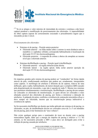 MINISTÉRIO
DA SAÚDE
MANUAL DE SUPORTE AVANÇADO DE VIDA
INEM – Departamento de Formação em Emergência Médica
Março de 2006 (Manual em revisão)
138
(**)
Se já se atingiu o valor máximo de intensidade da corrente e continua a não haver
captura ponderar a modificação do posicionamento dos eléctrodos. A impossibilidade
de obter captura (apesar de correctamente executado o procedimento) sugere que o
miocárdio já não é viável.
Posicionamento dos eléctrodos:
• Sistemas só de pacing – Posição antero-posterior
Eléctrodo anterior – na linha média sobre o esterno (a meia distância entre o
manúbrio e o apêndice xifóide); corresponde habitualmente à localização da
derivação V2-V3 do electrocardiograma.
Eléctrodo posterior – à esquerda da coluna e abaixo da omoplata ao mesmo
nível que o eléctrodo anterior.
• Sistemas desfibrilhação e pacing – Posição igual à desfibrilhação
Eléctrodo anterior – na região infraclavicular direita
Eléctrodo lateral – na região apical, linha axilar anterior (posição da
derivação V5-V6 do electrocardiograma)
Precauções:
Os impulsos gerados pelo sistema de pacing podem ser “conduzidos” de forma rápida
através da pele, condicionando artefactos que podem ser, erradamente, interpretados
como captura. A morfologia do artefacto é diferente da de captura, trata-se de uma
deflecção, após o spike, habitualmente, de menor duração que o complexo QRS causado
pela despolarização do miocárdio, e que não é seguida de onda T. Mesmo nos sistemas
que permitem simultaneamente a monitorização, desfibrilhação e pacing devem sempre
ser colocados os eléctrodos de monitorização, os quais devem ser colocados o mais
afastados possível dos eléctrodos de pacing, por forma a minimizar a detecção de
artefactos. A palpação do pulso, confirma a existência de contracção miocárdica eficaz e
deve sempre ser efectuada, mesmo que na monitorização pareça indiscutível a
existência de captura.
Se for necessário desfibrilhar um doente que tenha aplicado um sistema só de pacing, os
eléctrodos, ou pás, de desfibrilhação devem ser colocados cerca de 2 a 3 cm afastados
dos de pacing, para evitar fenómenos de “arco voltaico”.
Não existe qualquer perigo para o reanimador de tocar no doente com o pacing
transcutâneo ligado, dado que a energia do impulso de pacing é inferior a 1 J. No
entanto, se for necessário proceder a SBV o pace deve ser desligado para evitar a
inibição de pacing causada por artefactos.
 