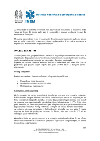 MINISTÉRIO
DA SAÚDE
MANUAL DE SUPORTE AVANÇADO DE VIDA
INEM – Departamento de Formação em Emergência Médica
Março de 2006 (Manual em revisão)
139
A intensidade de corrente necessária para despolarizar eficazmente o miocárdio pode
variar ao longo do tempo pelo que é recomendável manter vigilância regular da
confirmação de captura.
O pacing transcutâneo é um procedimento de emergência transitório, pelo que assim
que se tenha conseguido restabelecer ritmo cardíaco eficaz é necessário promover a
implantação de um sistema de pace intravenoso.
PACING INVASIVO
A evolução técnica que possibilitou a existência de pacing transcutâneo transformou a
implantação de pacemakers provisórios endovenosos num procedimento semi-electivo,
sendo raro actualmente implantar um pacemakers durante a reanimação.
Importa , no entanto, conhecer o sistema provisório endovenoso para saber lidar com os
problemas que podem surgir, alguns dos quais podem levar à paragem cardio-
respiratória.
Pacing temporário
Podemos considerar, fundamentalmente, três grupos de problemas:
• Elevação do limiar de pacing
• Descontinuidade do circuito eléctrico
• Deslocação do electrocatéter
Elevação do limiar de pacing
O electrocatéter de pacing provisório é introduzido por uma veia central e colocado,
habitualmente, no apex do ventrículo direito. Imediatamente após a sua implantação, no
local considerado adequado, é medido o limiar de pacing (voltagem mínima com a qual
se consegue uma despolarização miocárdica eficaz; habitualmente < 1 V). Este valor
pode aumentar, de forma não previsível, após a implantação pelo que é necessário testar
regularmente o limiar de pacing e adaptar a voltagem em função do valor encontrado.
A voltagem do pace provisório é, habitualmente, ajustada para um valor 3 vezes
superior ao limiar de pacing ou, em caso de dúvida, para um valor de 3 V até se
conseguir ajuda diferenciada.
Quando o limiar de pacing aumenta e a voltagem seleccionada deixa de ser eficaz
observa-se no monitor a existência de spikes não seguidos de complexo QRS, de forma
intermitente ou permanente.
 