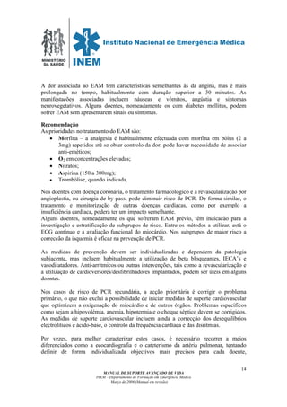 MINISTÉRIO
DA SAÚDE
MANUAL DE SUPORTE AVANÇADO DE VIDA
INEM – Departamento de Formação em Emergência Médica
Março de 2006 (Manual em revisão)
14
A dor associada ao EAM tem características semelhantes às da angina, mas é mais
prolongada no tempo, habitualmente com duração superior a 30 minutos. As
manifestações associadas incluem náuseas e vómitos, angústia e sintomas
neurovegetativos. Alguns doentes, nomeadamente os com diabetes mellitus, podem
sofrer EAM sem apresentarem sinais ou sintomas.
Recomendação
As prioridades no tratamento do EAM são:
• Morfina – a analgesia é habitualmente efectuada com morfina em bólus (2 a
3mg) repetidos até se obter controlo da dor; pode haver necessidade de associar
anti-eméticos;
• O2 em concentrações elevadas;
• Nitratos;
• Aspirina (150 a 300mg);
• Trombólise, quando indicada.
Nos doentes com doença coronária, o tratamento farmacológico e a revascularização por
angioplastia, ou cirurgia de by-pass, pode diminuir risco de PCR. De forma similar, o
tratamento e monitorização de outras doenças cardíacas, como por exemplo a
insuficiência cardíaca, poderá ter um impacto semelhante.
Alguns doentes, nomeadamente os que sofreram EAM prévio, têm indicação para a
investigação e estratificação de subgrupos de risco. Entre os métodos a utilizar, está o
ECG contínuo e a avaliação funcional do miocárdio. Nos subgrupos de maior risco a
correcção da isquemia é eficaz na prevenção de PCR.
As medidas de prevenção devem ser individualizadas e dependem da patologia
subjacente, mas incluem habitualmente a utilização de beta bloqueantes, IECA’s e
vasodilatadores. Anti-arrítmicos ou outras intervenções, tais como a revascularização e
a utilização de cardioversores/desfibrilhadores implantados, podem ser úteis em alguns
doentes.
Nos casos de risco de PCR secundária, a acção prioritária é corrigir o problema
primário, o que não exclui a possibilidade de iniciar medidas de suporte cardiovascular
que optimizem a oxigenação do miocárdio e de outros órgãos. Problemas específicos
como sejam a hipovolémia, anemia, hipotermia e o choque séptico devem se corrigidos.
As medidas de suporte cardiovascular incluem ainda a correcção dos desequilíbrios
electrolíticos e ácido-base, o controlo da frequência cardíaca e das disritmias.
Por vezes, para melhor caracterizar estes casos, é necessário recorrer a meios
diferenciados como a ecocardiografia e o cateterismo da artéria pulmonar, tentando
definir de forma individualizada objectivos mais precisos para cada doente,
 
