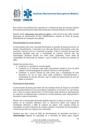 MINISTÉRIO
DA SAÚDE
MANUAL DE SUPORTE AVANÇADO DE VIDA
INEM – Departamento de Formação em Emergência Médica
Março de 2006 (Manual em revisão)
140
Para resolver este problema deve aumentar-se a voltagem do pace até conseguir captura,
procurando posteriormente ajuda diferenciada para resolução definitiva da situação.
Quando ocorre subitamente uma perda de captura é mais provável que tenha ocorrido
deslocação do electrocatéter do que verdadeiramente aumento do limiar de pacing,
habitualmente de instalação mais gradual.
Descontinuidade do circuito eléctrico
O electrocatéter pode estar conectado directamente ao gerador de pacing provisório, no
entanto, frequentemente, é conectado a um cabo (que funciona, basicamente, como uma
extensão) o qual por sua vez é conectado ao gerador. Todas as conexões têm que estar
firmemente apertadas para que a continuidade do estimulo eléctrico não seja
interrompida. Qualquer fractura nos cabos pode, igualmente, causar perda da
continuidade da transmissão do impulso, o que se traduz no monitor por ausência de
spike.
Quando isto acontece deve:
Confirmar se o gerador de encontra ligado;
Confirmar se as conexões estão todas correctamente ligadas (a troca de pólos
impede a normal propagação do estimulo eléctrico) e bem apertadas;
Confirmar se ocorreu fractura do cabo (neste caso a manipulação do cabo
flectindo-o em um ou mais locais pode restabelecer intermitentemente a
continuidade do circuito eléctrico o que se traduz por aparecimento de novo de
spikes no monitor).
Deslocação do electrocatéter
O electrocatéter de pacing provisório não tem nenhuma forma de fixação ao miocárdio
pelo que pode deslocar-se com movimentos respiratórios ou do tronco, ou, até mesmo,
com o fluxo de sangue intracavitário. O electrocatéter pode deslocar-se permanecendo
no ventrículo ou migrando para a aurícula ou a artéria pulmonar; pode ainda perfurar o
miocárdio e entrar no pericárdio.
Mesmo com o electrocatéter deslocado poderão observar-se spikes no monitor, os quais
podem ser de tamanhos diferentes entre si, observar-se spikes com captura de
morfologias diferentes e falha de capturas em alguns. Esta variação resulta de
estimulação em pontos diferentes do coração conforme o movimento do electrocatéter e
o local em que entra em contacto com o miocárdio.
Qualquer que seja a causa da falha de funcionamento do pacemaker provisório a
sintomatologia depende da capacidade de o miocárdio do doente gerar, naquele
 