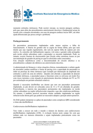 MINISTÉRIO
DA SAÚDE
MANUAL DE SUPORTE AVANÇADO DE VIDA
INEM – Departamento de Formação em Emergência Médica
Março de 2006 (Manual em revisão)
141
momento estímulos intrínsecos. Pode ocorrer sincope, ou mesmo paragem cardíaca,
pelo que, para além dos procedimentos anteriormente descritos é fundamental actuar de
acordo com a situação encontrada e em caso de paragem cardíaca iniciar SBV, até obter
ajuda diferenciada que possa corrigir o problema.
Pacing permanente
Os pacemakers permanentes implantados estão menos sujeitos a falha de
funcionamento. A bateria do gerador não se esgota de forma súbita, pelo que num
doente que seja vigiado regularmente, não será de esperar falha de captura por este
motivo. As conexões são habitualmente seguras e tal como o gerador estão protegidas
pelo tecido celular subcutâneo onde o pacemaker se encontra implantado. Pode, no
entanto, ocorrer fractura do electrocatéter (por fricção sobre estruturas ósseas ou por
movimentação do gerador de pacing ao qual os eléctrodos estão conectados).
Esta situação manifesta-se como a descontinuidade do circuito eléctrico e os
procedimentos a adoptar são idênticos aos anteriormente descritos.
A administração de fármacos e várias situações clínicas, nomeadamente o enfarte agudo
do miocárdio, podem modificar o limiar de pacing e/ou a capacidade do pacemaker se
inibir na presença de ritmo intrínseco (por exemplo por diminuição da amplitude dos
estímulos a partir da zona de enfarte) . Quando está alterada a capacidade de detectar
actividade intrínseca, o pacemaker passa a funcionar como se estivesse em modo fixo
com riscos inerentes a esta situação já anteriormente descritos (indução de FV ou TV
por estimulação em período refractário relativo).
Quando é necessário desfibrilhar um doente que tem um pacemaker permanente
implantado, as pás devem ser colocadas cerca de 12 a 15 cm afastadas do gerador.
Possivelmente, a maioria dos pacemakers permanentes são implantados no tecido
celular subcutâneo na região infraclavicular esquerda o que não condiciona problemas.
No entanto, é também possível encontrar muitas unidades implantadas na região
infraclavicular direita pelo que poderá ser necessário adoptar a posição antero-posterior.
Os DAE podem interpretar os spikes do pacemaker como complexos QRS considerando
o ritmo não desfibrilhável.
Cardioversores desfibrilhadores implantáveis
Tem vindo a crescer em todo o mundo o número de doentes com cardioversores
desfibrilhadores implantados (CDI). A evolução técnica neste campo fez com que
tenham cada vez menores dimensões e sejam implantados praticamente como um
pacemaker.
 